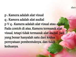 p : Kamera adalah alat visual
q : Kamera adalah alat audial
p V q : Kamera adalah alat visual atau audial.
Pada contoh di atas, Kamera termasuk alat
visual, tetapi tidak termasuk alat audial. Jadi
yang benar hanyalah satu dari kedua
pernyataan pembentuknya, dan tidak
keduanya.
 