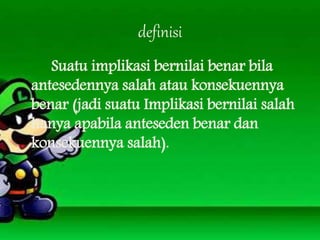definisi
Suatu implikasi bernilai benar bila
antesedennya salah atau konsekuennya
benar (jadi suatu Implikasi bernilai salah
hanya apabila anteseden benar dan
konsekuennya salah).
 