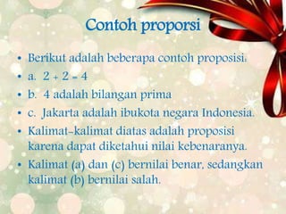 Contoh proporsi
• Berikut adalah beberapa contoh proposisi:
• a. 2 + 2 = 4
• b. 4 adalah bilangan prima
• c. Jakarta adalah ibukota negara Indonesia.
• Kalimat-kalimat diatas adalah proposisi
karena dapat diketahui nilai kebenaranya.
• Kalimat (a) dan (c) bernilai benar, sedangkan
kalimat (b) bernilai salah.
 
