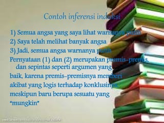 Contoh inferensi induksi
1) Semua angsa yang saya lihat warnanya putih
2) Saya telah melihat banyak angsa
3) Jadi, semua angsa warnanya putih
Pernyataan (1) dan (2) merupakan premis-premis,
dan sepintas seperti argumen yang
baik, karena premis-premisnya memberi
akibat yang logis terhadap konklusinya,
meskipun baru berupa sesuatu yang
“mungkin”
 