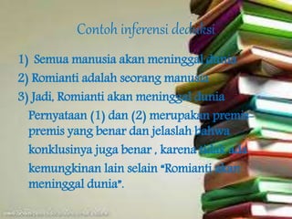 Contoh inferensi deduksi
1) Semua manusia akan meninggal dunia
2) Romianti adalah seorang manusia
3) Jadi, Romianti akan meninggal dunia
Pernyataan (1) dan (2) merupakan premis-
premis yang benar dan jelaslah bahwa
konklusinya juga benar , karena tidak ada
kemungkinan lain selain “Romianti akan
meninggal dunia”.
 