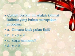 • Contoh berikut ini adalah kalimat-
kalimat yang bukan merupakan
proposisi:
• a. Dimana letak pulau Bali?
• b. x + y = 2
• c. Siapa namamu?
• d. x > 5
 