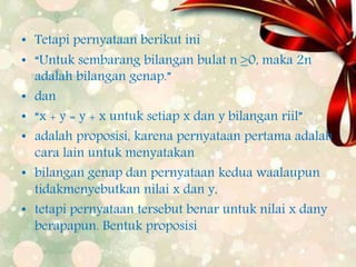 • Tetapi pernyataan berikut ini
• “Untuk sembarang bilangan bulat n ≥0, maka 2n
adalah bilangan genap.”
• dan
• “x + y = y + x untuk setiap x dan y bilangan riil”
• adalah proposisi, karena pernyataan pertama adalah
cara lain untuk menyatakan
• bilangan genap dan pernyataan kedua waalaupun
tidakmenyebutkan nilai x dan y,
• tetapi pernyataan tersebut benar untuk nilai x dany
berapapun. Bentuk proposisi
 