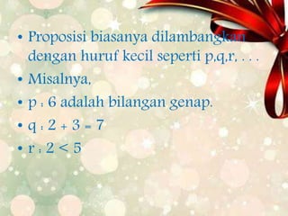 • Proposisi biasanya dilambangkan
dengan huruf kecil seperti p,q,r, . . .
• Misalnya,
• p : 6 adalah bilangan genap.
• q : 2 + 3 = 7
• r : 2 < 5
 