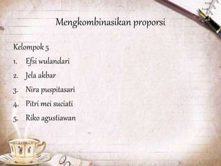 Mengkombinasikan proporsi
Kelompok 5
1. Efsi wulandari
2. Jela akbar
3. Nira puspitasari
4. Pitri mei suciati
5. Riko agustiawan
 