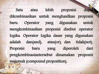 Satu atau lebih proposisi dapat
dikombinasikan untuk menghasilkan proposisi
baru. Operator yang digunakan untuk
mengkombinasikan proposisi disebut operator
logika. Operator logika dasar yang digunakan
adalah dan(and), atau(or), dan tidak(not).
Proposisi baru yang diperoleh dari
pengkombinasiantersebut dinamakan proposisi
majemuk (compound proposition).
 
