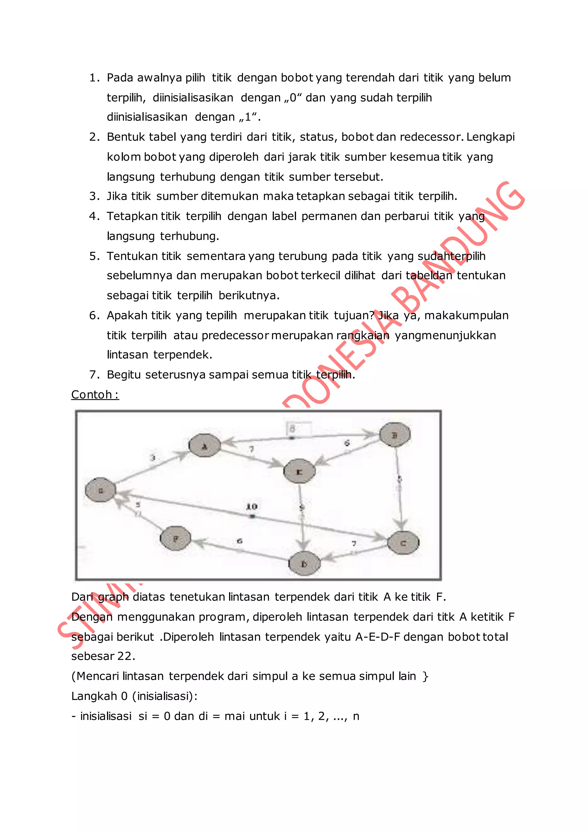 1. Pada awalnya pilih titik dengan bobot yang terendah dari titik yang belum
terpilih, diinisialisasikan dengan „0‟ dan yang sudah terpilih
diinisialisasikan dengan „1‟.
2. Bentuk tabel yang terdiri dari titik, status, bobot dan redecessor. Lengkapi
kolom bobot yang diperoleh dari jarak titik sumber kesemua titik yang
langsung terhubung dengan titik sumber tersebut.
3. Jika titik sumber ditemukan maka tetapkan sebagai titik terpilih.
4. Tetapkan titik terpilih dengan label permanen dan perbarui titik yang
langsung terhubung.
5. Tentukan titik sementara yang terubung pada titik yang sudahterpilih
sebelumnya dan merupakan bobot terkecil dilihat dari tabeldan tentukan
sebagai titik terpilih berikutnya.
6. Apakah titik yang tepilih merupakan titik tujuan? Jika ya, makakumpulan
titik terpilih atau predecessor merupakan rangkaian yangmenunjukkan
lintasan terpendek.
7. Begitu seterusnya sampai semua titik terpilih.
Contoh :
Dari graph diatas tenetukan lintasan terpendek dari titik A ke titik F.
Dengan menggunakan program, diperoleh lintasan terpendek dari titk A ketitik F
sebagai berikut .Diperoleh lintasan terpendek yaitu A-E-D-F dengan bobot total
sebesar 22.
(Mencari lintasan terpendek dari simpul a ke semua simpul lain }
Langkah 0 (inisialisasi):
- inisialisasi si = 0 dan di = mai untuk i = 1, 2, ..., n
 