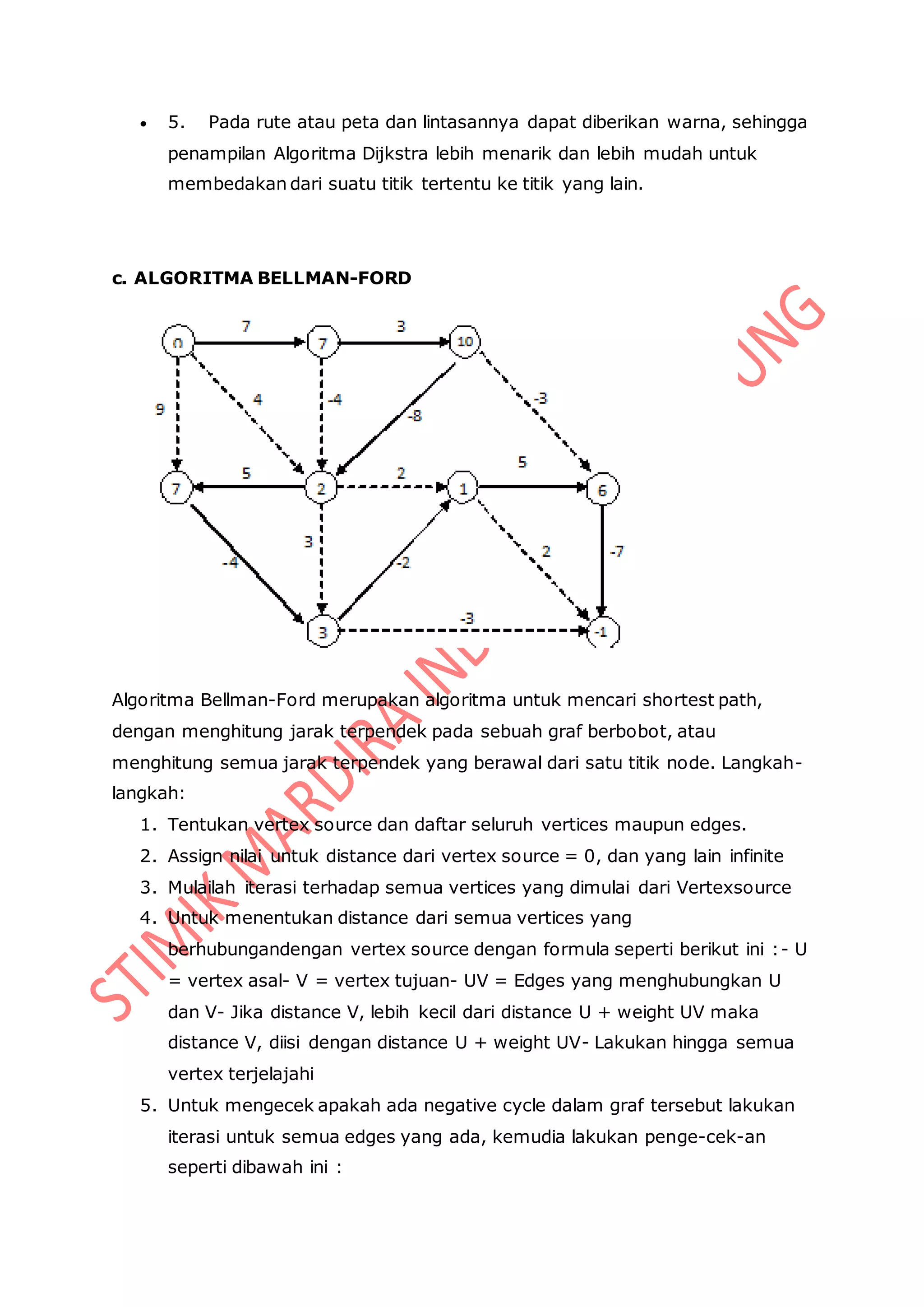  5. Pada rute atau peta dan lintasannya dapat diberikan warna, sehingga
penampilan Algoritma Dijkstra lebih menarik dan lebih mudah untuk
membedakan dari suatu titik tertentu ke titik yang lain.
c. ALGORITMA BELLMAN-FORD
Algoritma Bellman-Ford merupakan algoritma untuk mencari shortest path,
dengan menghitung jarak terpendek pada sebuah graf berbobot, atau
menghitung semua jarak terpendek yang berawal dari satu titik node. Langkah-
langkah:
1. Tentukan vertex source dan daftar seluruh vertices maupun edges.
2. Assign nilai untuk distance dari vertex source = 0, dan yang lain infinite
3. Mulailah iterasi terhadap semua vertices yang dimulai dari Vertexsource
4. Untuk menentukan distance dari semua vertices yang
berhubungandengan vertex source dengan formula seperti berikut ini :- U
= vertex asal- V = vertex tujuan- UV = Edges yang menghubungkan U
dan V- Jika distance V, lebih kecil dari distance U + weight UV maka
distance V, diisi dengan distance U + weight UV- Lakukan hingga semua
vertex terjelajahi
5. Untuk mengecek apakah ada negative cycle dalam graf tersebut lakukan
iterasi untuk semua edges yang ada, kemudia lakukan penge-cek-an
seperti dibawah ini :
 
