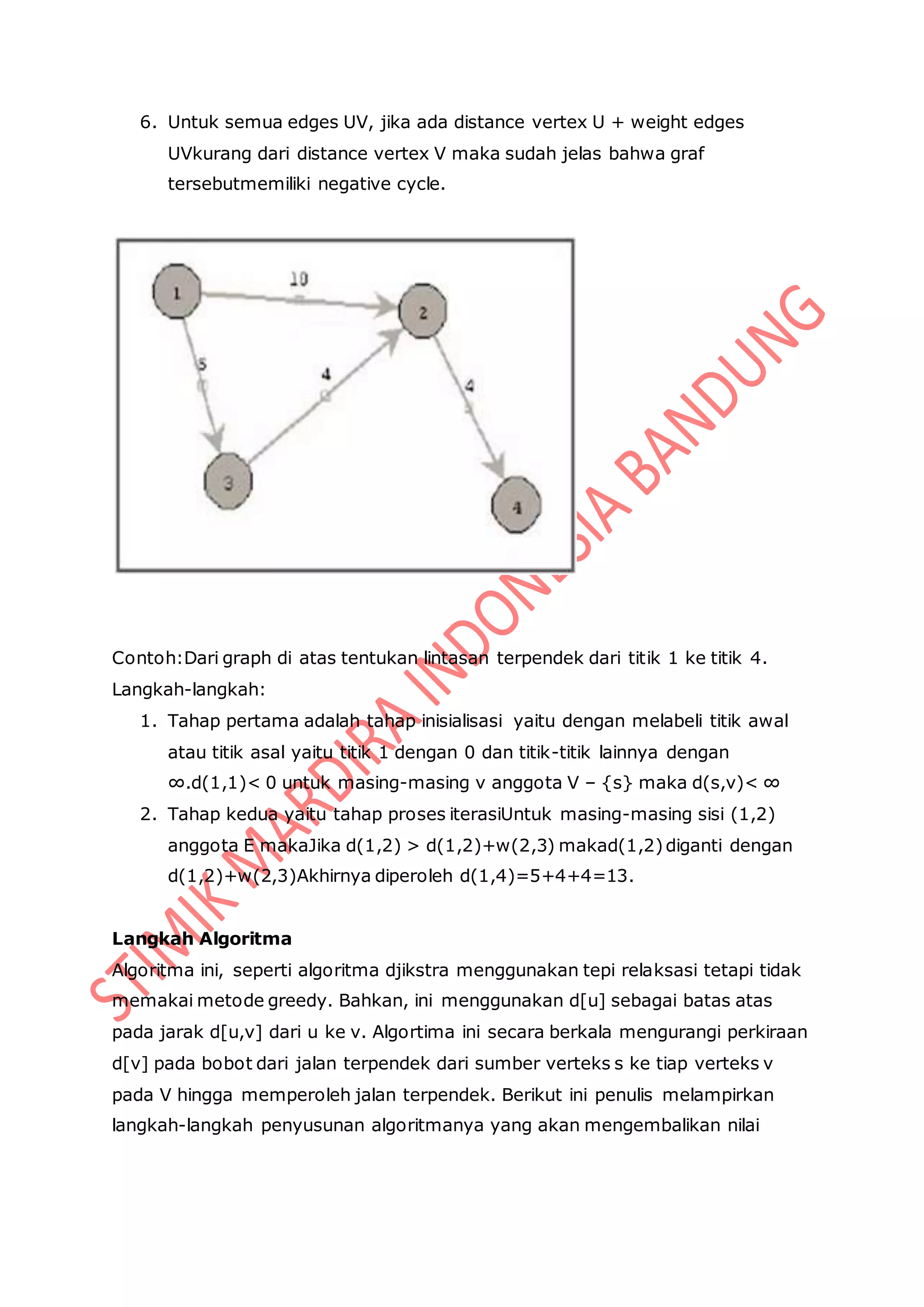 6. Untuk semua edges UV, jika ada distance vertex U + weight edges
UVkurang dari distance vertex V maka sudah jelas bahwa graf
tersebutmemiliki negative cycle.
Contoh:Dari graph di atas tentukan lintasan terpendek dari titik 1 ke titik 4.
Langkah-langkah:
1. Tahap pertama adalah tahap inisialisasi yaitu dengan melabeli titik awal
atau titik asal yaitu titik 1 dengan 0 dan titik-titik lainnya dengan
∞.d(1,1)< 0 untuk masing-masing v anggota V – {s} maka d(s,v)< ∞
2. Tahap kedua yaitu tahap proses iterasiUntuk masing-masing sisi (1,2)
anggota E makaJika d(1,2) > d(1,2)+w(2,3) makad(1,2)diganti dengan
d(1,2)+w(2,3)Akhirnya diperoleh d(1,4)=5+4+4=13.
Langkah Algoritma
Algoritma ini, seperti algoritma djikstra menggunakan tepi relaksasi tetapi tidak
memakai metode greedy. Bahkan, ini menggunakan d[u] sebagai batas atas
pada jarak d[u,v] dari u ke v. Algortima ini secara berkala mengurangi perkiraan
d[v] pada bobot dari jalan terpendek dari sumber verteks s ke tiap verteks v
pada V hingga memperoleh jalan terpendek. Berikut ini penulis melampirkan
langkah-langkah penyusunan algoritmanya yang akan mengembalikan nilai
 