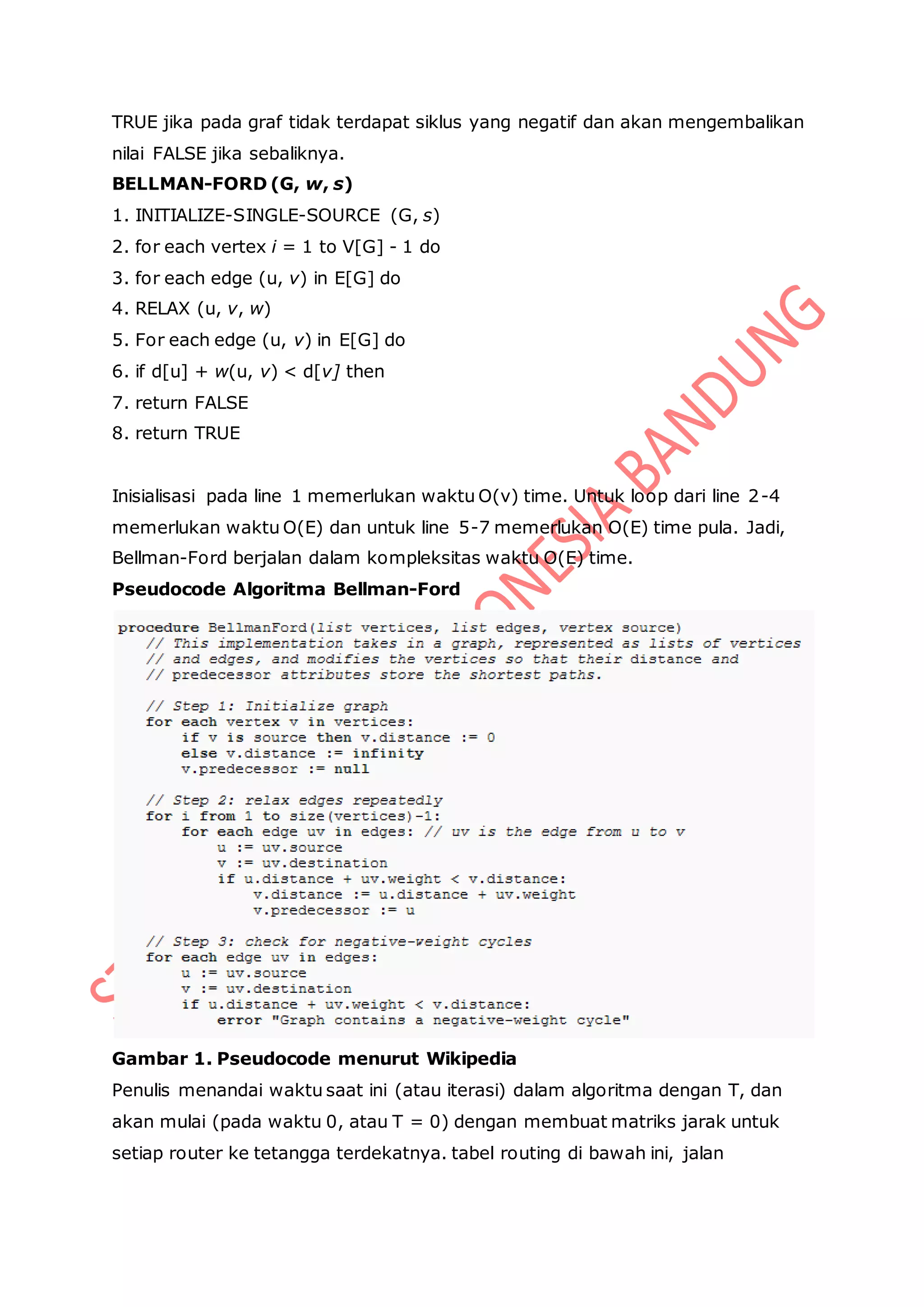 TRUE jika pada graf tidak terdapat siklus yang negatif dan akan mengembalikan
nilai FALSE jika sebaliknya.
BELLMAN-FORD (G, w, s)
1. INITIALIZE-SINGLE-SOURCE (G, s)
2. for each vertex i = 1 to V[G] - 1 do
3. for each edge (u, v) in E[G] do
4. RELAX (u, v, w)
5. For each edge (u, v) in E[G] do
6. if d[u] + w(u, v) < d[v] then
7. return FALSE
8. return TRUE
Inisialisasi pada line 1 memerlukan waktu O(v) time. Untuk loop dari line 2-4
memerlukan waktu O(E) dan untuk line 5-7 memerlukan O(E) time pula. Jadi,
Bellman-Ford berjalan dalam kompleksitas waktu O(E) time.
Pseudocode Algoritma Bellman-Ford
Gambar 1. Pseudocode menurut Wikipedia
Penulis menandai waktu saat ini (atau iterasi) dalam algoritma dengan T, dan
akan mulai (pada waktu 0, atau T = 0) dengan membuat matriks jarak untuk
setiap router ke tetangga terdekatnya. tabel routing di bawah ini, jalan
 