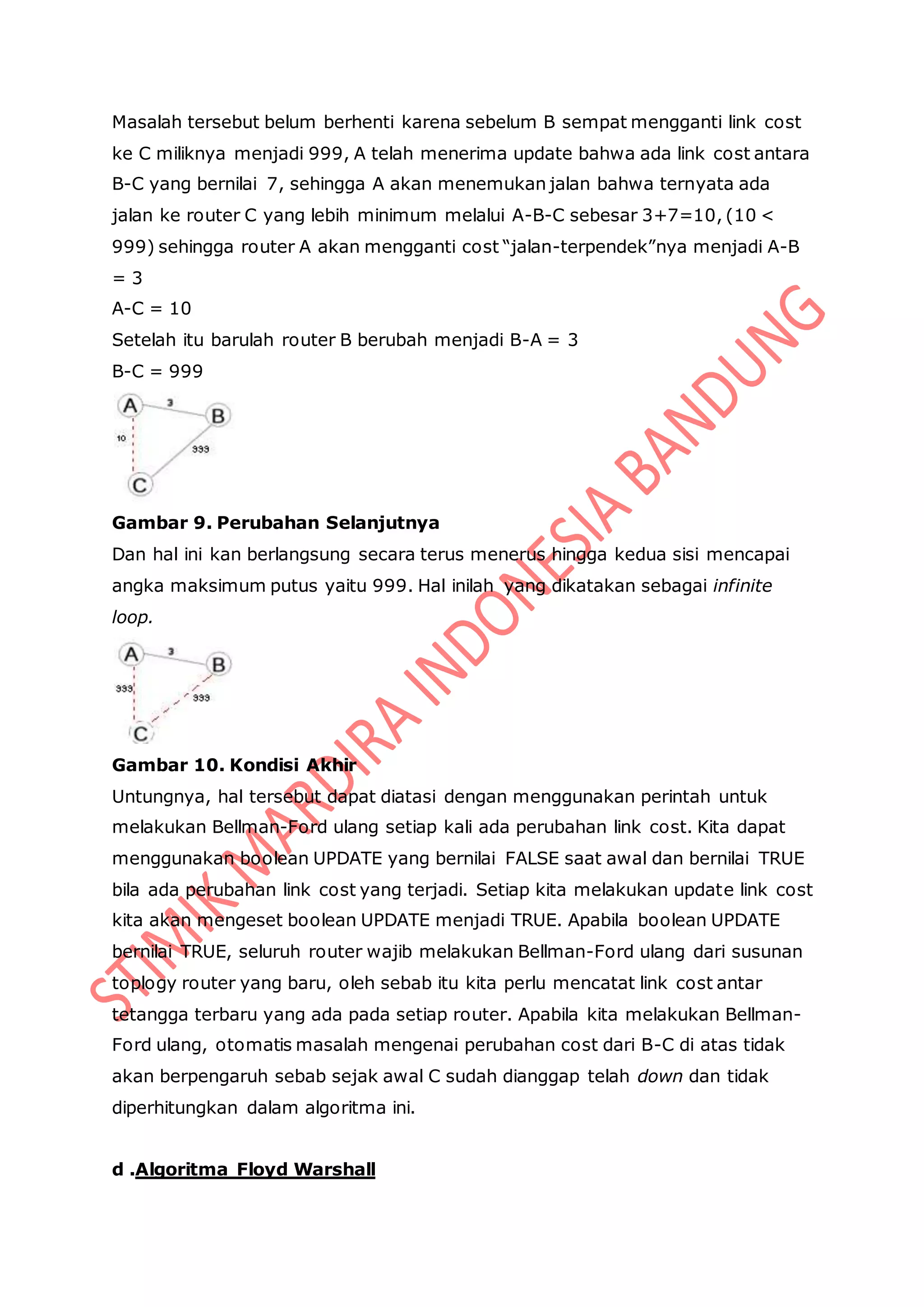 Masalah tersebut belum berhenti karena sebelum B sempat mengganti link cost
ke C miliknya menjadi 999, A telah menerima update bahwa ada link cost antara
B-C yang bernilai 7, sehingga A akan menemukan jalan bahwa ternyata ada
jalan ke router C yang lebih minimum melalui A-B-C sebesar 3+7=10, (10 <
999) sehingga router A akan mengganti cost “jalan-terpendek”nya menjadi A-B
= 3
A-C = 10
Setelah itu barulah router B berubah menjadi B-A = 3
B-C = 999
Gambar 9. Perubahan Selanjutnya
Dan hal ini kan berlangsung secara terus menerus hingga kedua sisi mencapai
angka maksimum putus yaitu 999. Hal inilah yang dikatakan sebagai infinite
loop.
Gambar 10. Kondisi Akhir
Untungnya, hal tersebut dapat diatasi dengan menggunakan perintah untuk
melakukan Bellman-Ford ulang setiap kali ada perubahan link cost. Kita dapat
menggunakan boolean UPDATE yang bernilai FALSE saat awal dan bernilai TRUE
bila ada perubahan link cost yang terjadi. Setiap kita melakukan update link cost
kita akan mengeset boolean UPDATE menjadi TRUE. Apabila boolean UPDATE
bernilai TRUE, seluruh router wajib melakukan Bellman-Ford ulang dari susunan
toplogy router yang baru, oleh sebab itu kita perlu mencatat link cost antar
tetangga terbaru yang ada pada setiap router. Apabila kita melakukan Bellman-
Ford ulang, otomatis masalah mengenai perubahan cost dari B-C di atas tidak
akan berpengaruh sebab sejak awal C sudah dianggap telah down dan tidak
diperhitungkan dalam algoritma ini.
d .Algoritma Floyd Warshall
 