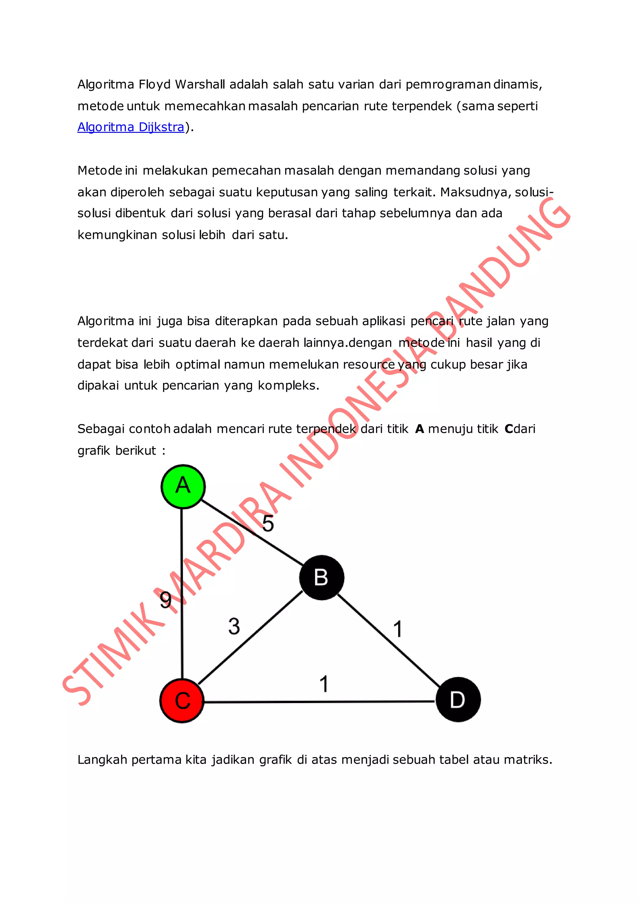 Algoritma Floyd Warshall adalah salah satu varian dari pemrograman dinamis,
metode untuk memecahkan masalah pencarian rute terpendek (sama seperti
Algoritma Dijkstra).
Metode ini melakukan pemecahan masalah dengan memandang solusi yang
akan diperoleh sebagai suatu keputusan yang saling terkait. Maksudnya, solusi-
solusi dibentuk dari solusi yang berasal dari tahap sebelumnya dan ada
kemungkinan solusi lebih dari satu.
Algoritma ini juga bisa diterapkan pada sebuah aplikasi pencari rute jalan yang
terdekat dari suatu daerah ke daerah lainnya.dengan metode ini hasil yang di
dapat bisa lebih optimal namun memelukan resource yang cukup besar jika
dipakai untuk pencarian yang kompleks.
Sebagai contoh adalah mencari rute terpendek dari titik A menuju titik Cdari
grafik berikut :
Langkah pertama kita jadikan grafik di atas menjadi sebuah tabel atau matriks.
 