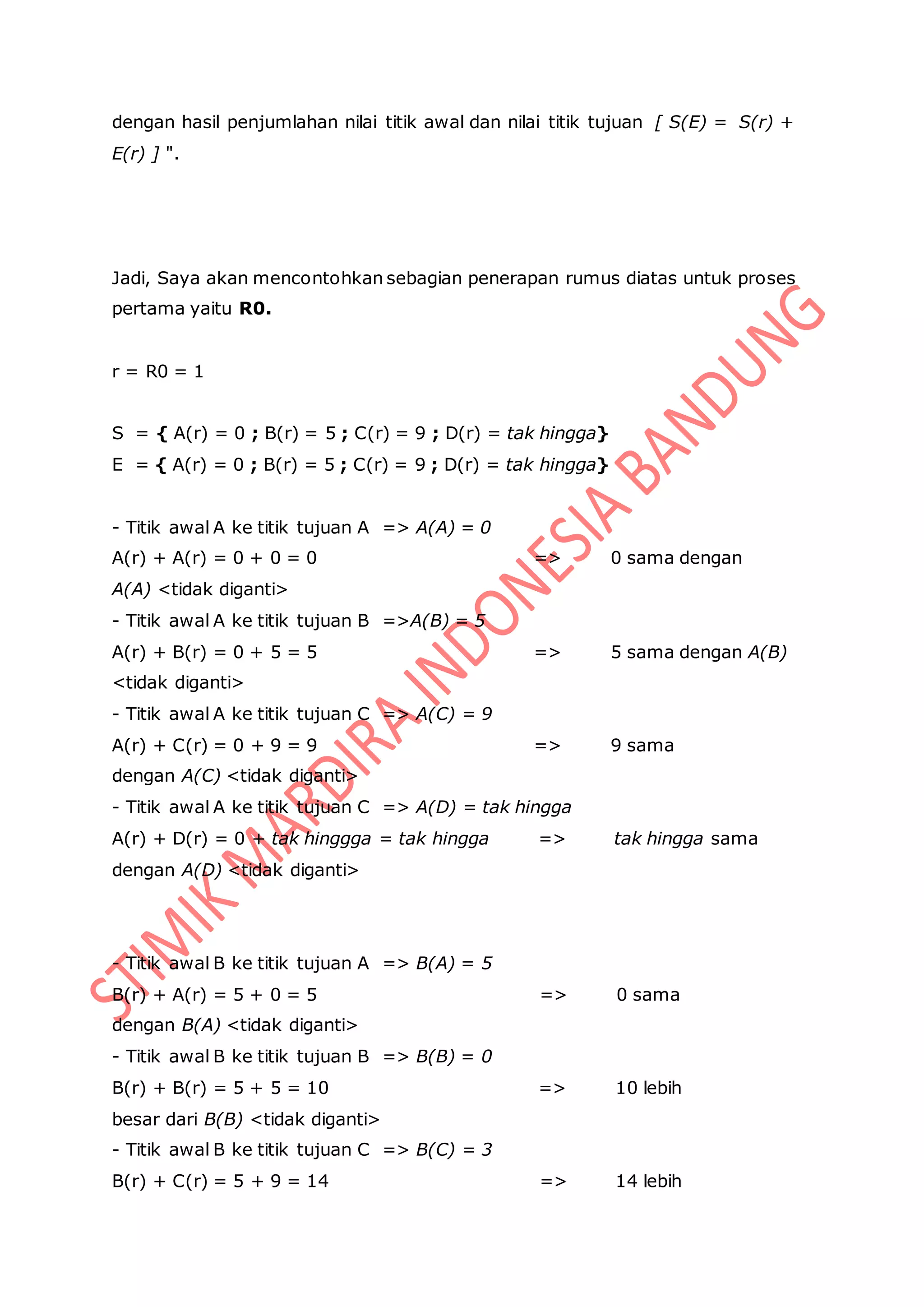 dengan hasil penjumlahan nilai titik awal dan nilai titik tujuan [ S(E) = S(r) +
E(r) ] ".
Jadi, Saya akan mencontohkan sebagian penerapan rumus diatas untuk proses
pertama yaitu R0.
r = R0 = 1
S = { A(r) = 0 ; B(r) = 5 ; C(r) = 9 ; D(r) = tak hingga}
E = { A(r) = 0 ; B(r) = 5 ; C(r) = 9 ; D(r) = tak hingga}
- Titik awal A ke titik tujuan A => A(A) = 0
A(r) + A(r) = 0 + 0 = 0 => 0 sama dengan
A(A) <tidak diganti>
- Titik awal A ke titik tujuan B =>A(B) = 5
A(r) + B(r) = 0 + 5 = 5 => 5 sama dengan A(B)
<tidak diganti>
- Titik awal A ke titik tujuan C => A(C) = 9
A(r) + C(r) = 0 + 9 = 9 => 9 sama
dengan A(C) <tidak diganti>
- Titik awal A ke titik tujuan C => A(D) = tak hingga
A(r) + D(r) = 0 + tak hinggga = tak hingga => tak hingga sama
dengan A(D) <tidak diganti>
- Titik awal B ke titik tujuan A => B(A) = 5
B(r) + A(r) = 5 + 0 = 5 => 0 sama
dengan B(A) <tidak diganti>
- Titik awal B ke titik tujuan B => B(B) = 0
B(r) + B(r) = 5 + 5 = 10 => 10 lebih
besar dari B(B) <tidak diganti>
- Titik awal B ke titik tujuan C => B(C) = 3
B(r) + C(r) = 5 + 9 = 14 => 14 lebih
 