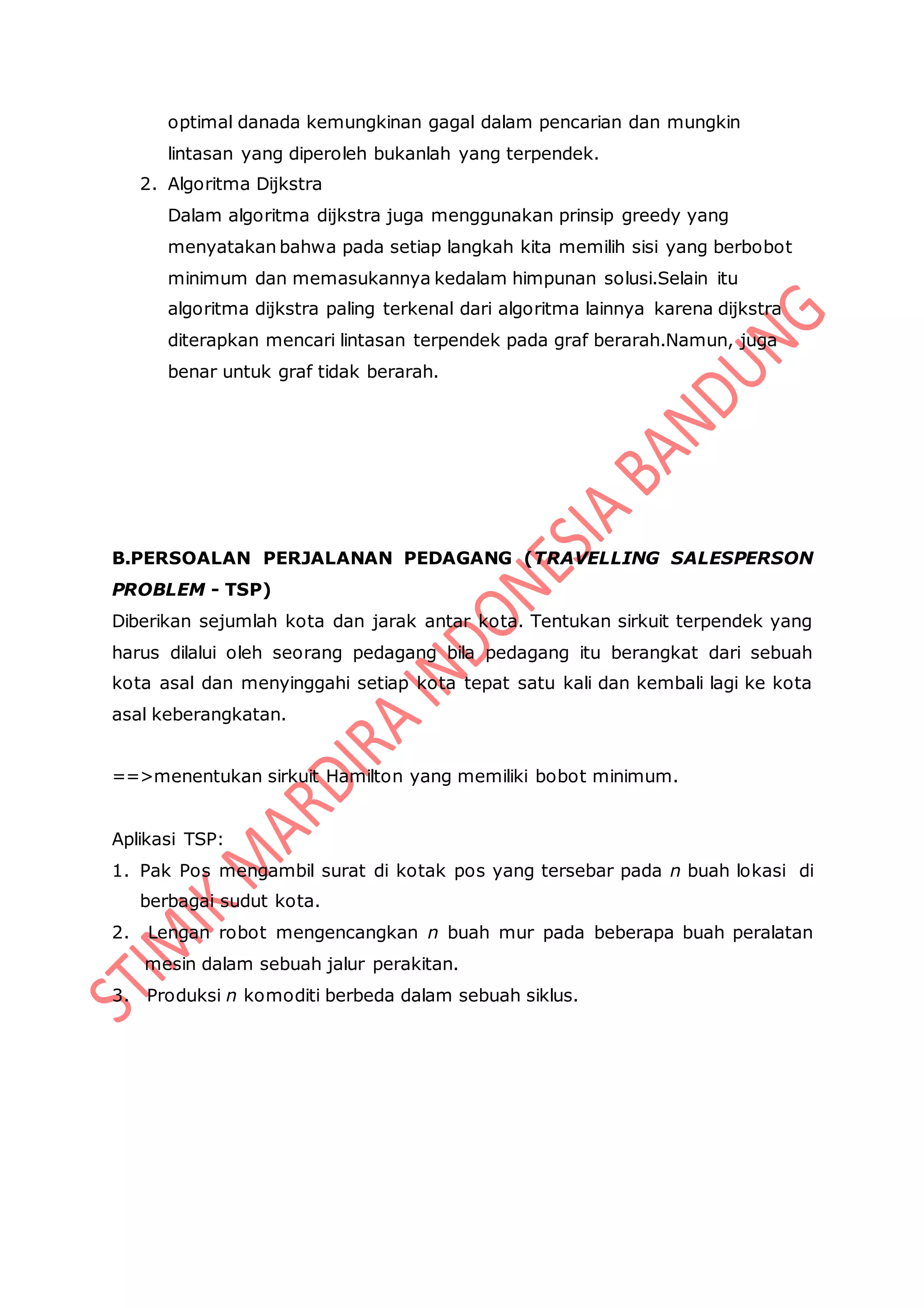 optimal danada kemungkinan gagal dalam pencarian dan mungkin
lintasan yang diperoleh bukanlah yang terpendek.
2. Algoritma Dijkstra
Dalam algoritma dijkstra juga menggunakan prinsip greedy yang
menyatakan bahwa pada setiap langkah kita memilih sisi yang berbobot
minimum dan memasukannya kedalam himpunan solusi.Selain itu
algoritma dijkstra paling terkenal dari algoritma lainnya karena dijkstra
diterapkan mencari lintasan terpendek pada graf berarah.Namun, juga
benar untuk graf tidak berarah.
B.PERSOALAN PERJALANAN PEDAGANG (TRAVELLING SALESPERSON
PROBLEM - TSP)
Diberikan sejumlah kota dan jarak antar kota. Tentukan sirkuit terpendek yang
harus dilalui oleh seorang pedagang bila pedagang itu berangkat dari sebuah
kota asal dan menyinggahi setiap kota tepat satu kali dan kembali lagi ke kota
asal keberangkatan.
==>menentukan sirkuit Hamilton yang memiliki bobot minimum.
Aplikasi TSP:
1. Pak Pos mengambil surat di kotak pos yang tersebar pada n buah lokasi di
berbagai sudut kota.
2. Lengan robot mengencangkan n buah mur pada beberapa buah peralatan
mesin dalam sebuah jalur perakitan.
3. Produksi n komoditi berbeda dalam sebuah siklus.
 