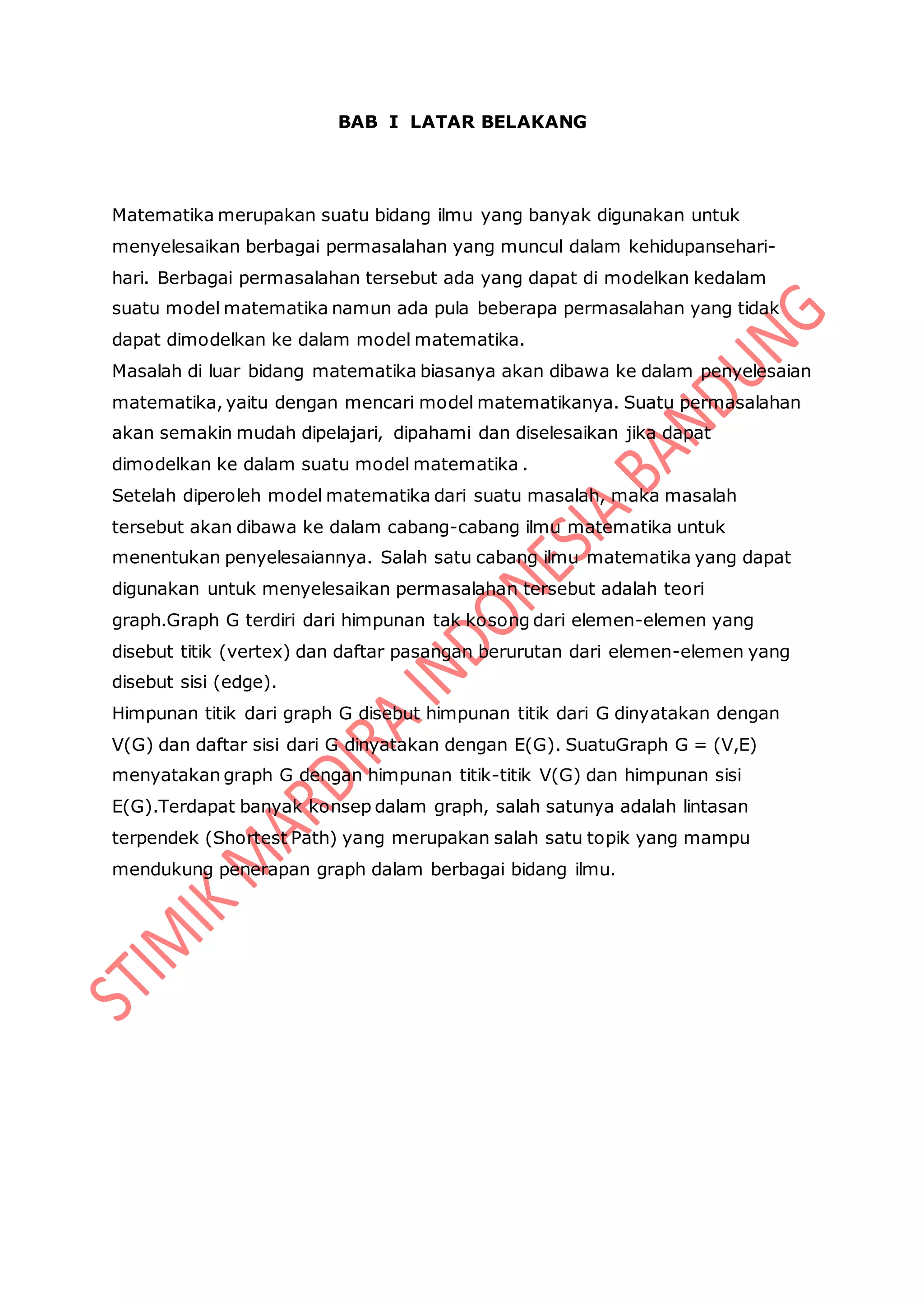 BAB I LATAR BELAKANG
Matematika merupakan suatu bidang ilmu yang banyak digunakan untuk
menyelesaikan berbagai permasalahan yang muncul dalam kehidupansehari-
hari. Berbagai permasalahan tersebut ada yang dapat di modelkan kedalam
suatu model matematika namun ada pula beberapa permasalahan yang tidak
dapat dimodelkan ke dalam model matematika.
Masalah di luar bidang matematika biasanya akan dibawa ke dalam penyelesaian
matematika, yaitu dengan mencari model matematikanya. Suatu permasalahan
akan semakin mudah dipelajari, dipahami dan diselesaikan jika dapat
dimodelkan ke dalam suatu model matematika .
Setelah diperoleh model matematika dari suatu masalah, maka masalah
tersebut akan dibawa ke dalam cabang-cabang ilmu matematika untuk
menentukan penyelesaiannya. Salah satu cabang ilmu matematika yang dapat
digunakan untuk menyelesaikan permasalahan tersebut adalah teori
graph.Graph G terdiri dari himpunan tak kosong dari elemen-elemen yang
disebut titik (vertex) dan daftar pasangan berurutan dari elemen-elemen yang
disebut sisi (edge).
Himpunan titik dari graph G disebut himpunan titik dari G dinyatakan dengan
V(G) dan daftar sisi dari G dinyatakan dengan E(G). SuatuGraph G = (V,E)
menyatakan graph G dengan himpunan titik-titik V(G) dan himpunan sisi
E(G).Terdapat banyak konsep dalam graph, salah satunya adalah lintasan
terpendek (Shortest Path) yang merupakan salah satu topik yang mampu
mendukung penerapan graph dalam berbagai bidang ilmu.
 