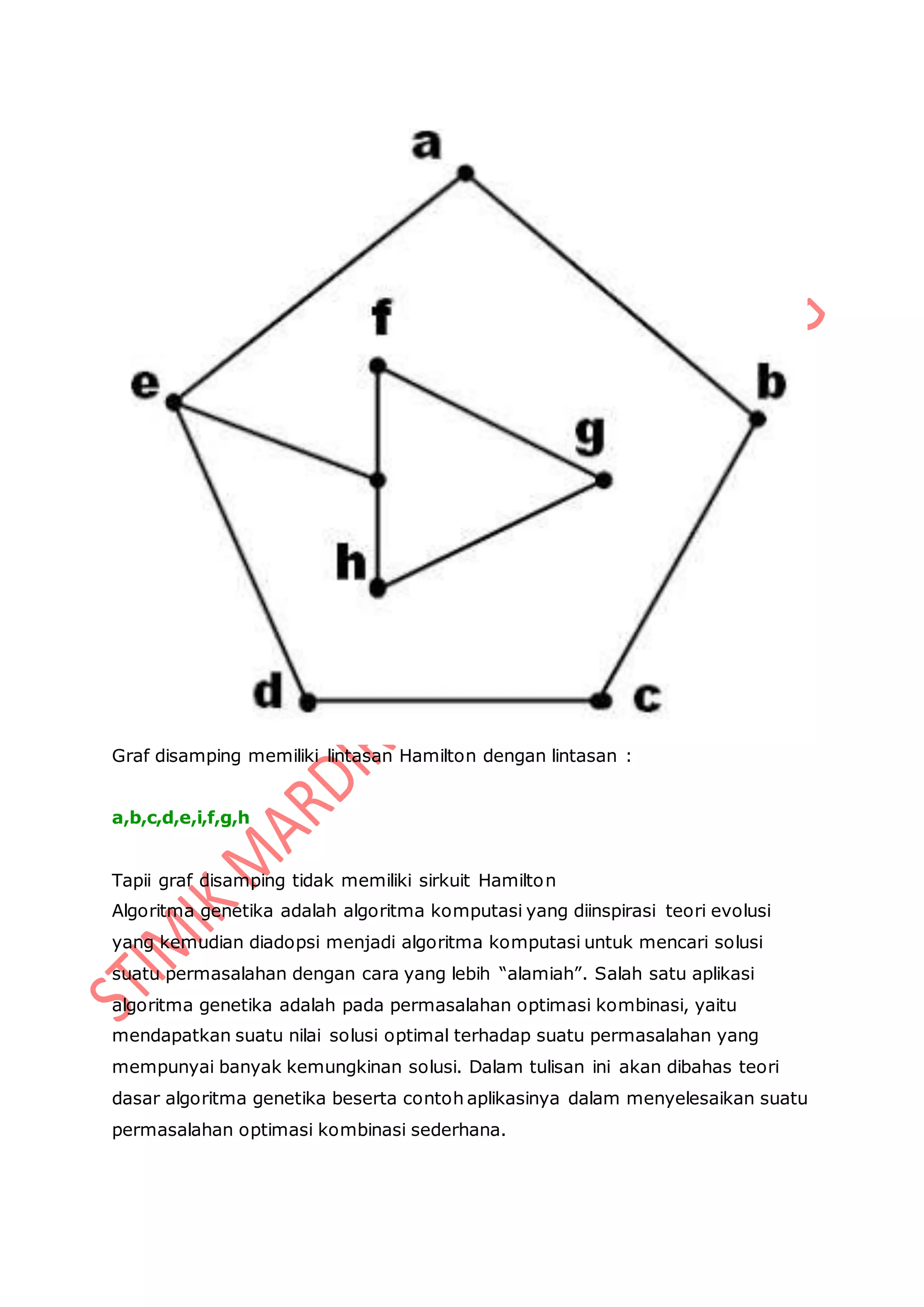 Graf disamping memiliki lintasan Hamilton dengan lintasan :
a,b,c,d,e,i,f,g,h
Tapii graf disamping tidak memiliki sirkuit Hamilton
Algoritma genetika adalah algoritma komputasi yang diinspirasi teori evolusi
yang kemudian diadopsi menjadi algoritma komputasi untuk mencari solusi
suatu permasalahan dengan cara yang lebih “alamiah”. Salah satu aplikasi
algoritma genetika adalah pada permasalahan optimasi kombinasi, yaitu
mendapatkan suatu nilai solusi optimal terhadap suatu permasalahan yang
mempunyai banyak kemungkinan solusi. Dalam tulisan ini akan dibahas teori
dasar algoritma genetika beserta contoh aplikasinya dalam menyelesaikan suatu
permasalahan optimasi kombinasi sederhana.
 