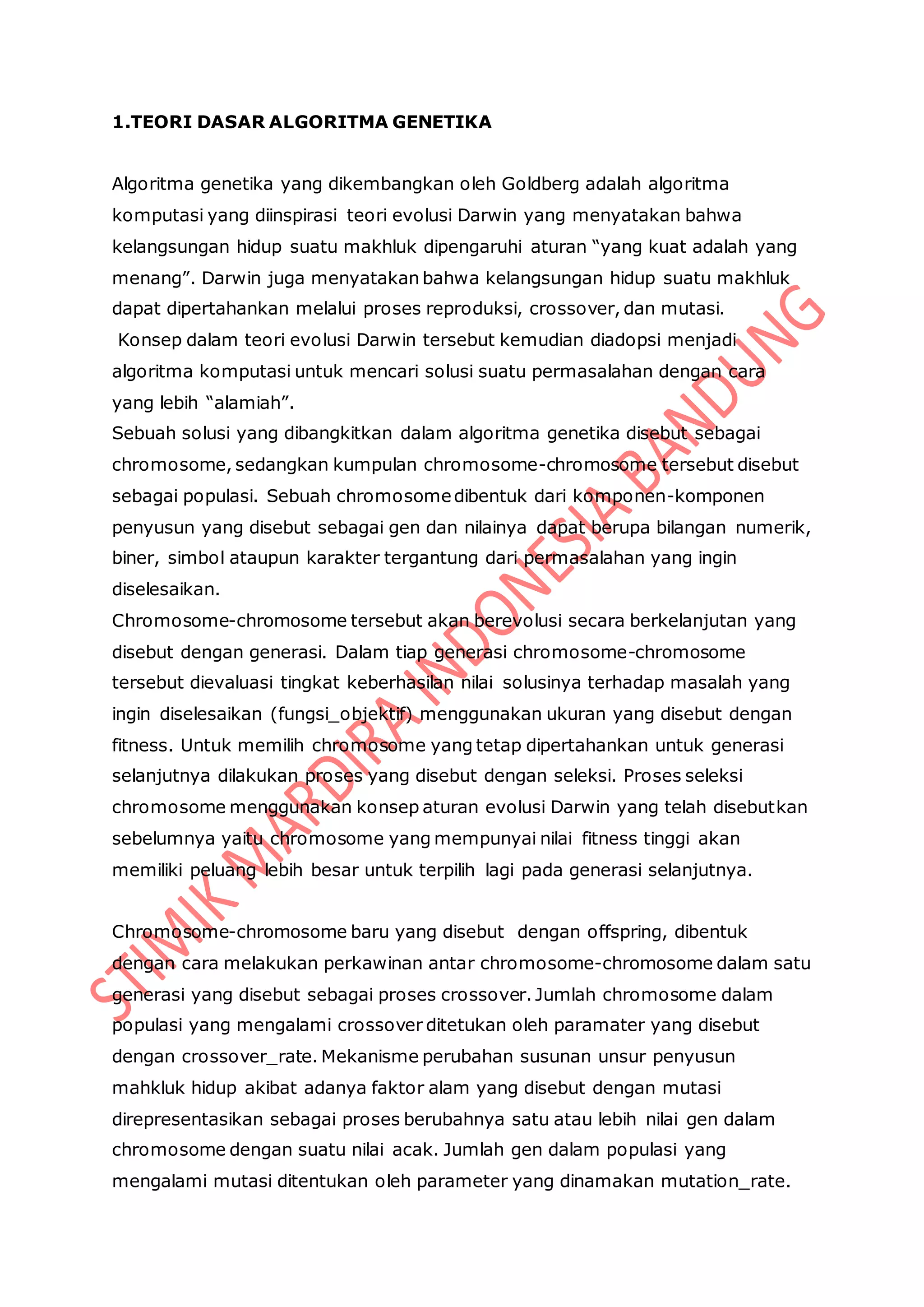1.TEORI DASAR ALGORITMA GENETIKA
Algoritma genetika yang dikembangkan oleh Goldberg adalah algoritma
komputasi yang diinspirasi teori evolusi Darwin yang menyatakan bahwa
kelangsungan hidup suatu makhluk dipengaruhi aturan “yang kuat adalah yang
menang”. Darwin juga menyatakan bahwa kelangsungan hidup suatu makhluk
dapat dipertahankan melalui proses reproduksi, crossover, dan mutasi.
Konsep dalam teori evolusi Darwin tersebut kemudian diadopsi menjadi
algoritma komputasi untuk mencari solusi suatu permasalahan dengan cara
yang lebih “alamiah”.
Sebuah solusi yang dibangkitkan dalam algoritma genetika disebut sebagai
chromosome, sedangkan kumpulan chromosome-chromosome tersebut disebut
sebagai populasi. Sebuah chromosomedibentuk dari komponen-komponen
penyusun yang disebut sebagai gen dan nilainya dapat berupa bilangan numerik,
biner, simbol ataupun karakter tergantung dari permasalahan yang ingin
diselesaikan.
Chromosome-chromosome tersebut akan berevolusi secara berkelanjutan yang
disebut dengan generasi. Dalam tiap generasi chromosome-chromosome
tersebut dievaluasi tingkat keberhasilan nilai solusinya terhadap masalah yang
ingin diselesaikan (fungsi_objektif) menggunakan ukuran yang disebut dengan
fitness. Untuk memilih chromosome yang tetap dipertahankan untuk generasi
selanjutnya dilakukan proses yang disebut dengan seleksi. Proses seleksi
chromosome menggunakan konsep aturan evolusi Darwin yang telah disebutkan
sebelumnya yaitu chromosome yang mempunyai nilai fitness tinggi akan
memiliki peluang lebih besar untuk terpilih lagi pada generasi selanjutnya.
Chromosome-chromosome baru yang disebut dengan offspring, dibentuk
dengan cara melakukan perkawinan antar chromosome-chromosome dalam satu
generasi yang disebut sebagai proses crossover. Jumlah chromosome dalam
populasi yang mengalami crossover ditetukan oleh paramater yang disebut
dengan crossover_rate. Mekanisme perubahan susunan unsur penyusun
mahkluk hidup akibat adanya faktor alam yang disebut dengan mutasi
direpresentasikan sebagai proses berubahnya satu atau lebih nilai gen dalam
chromosome dengan suatu nilai acak. Jumlah gen dalam populasi yang
mengalami mutasi ditentukan oleh parameter yang dinamakan mutation_rate.
 