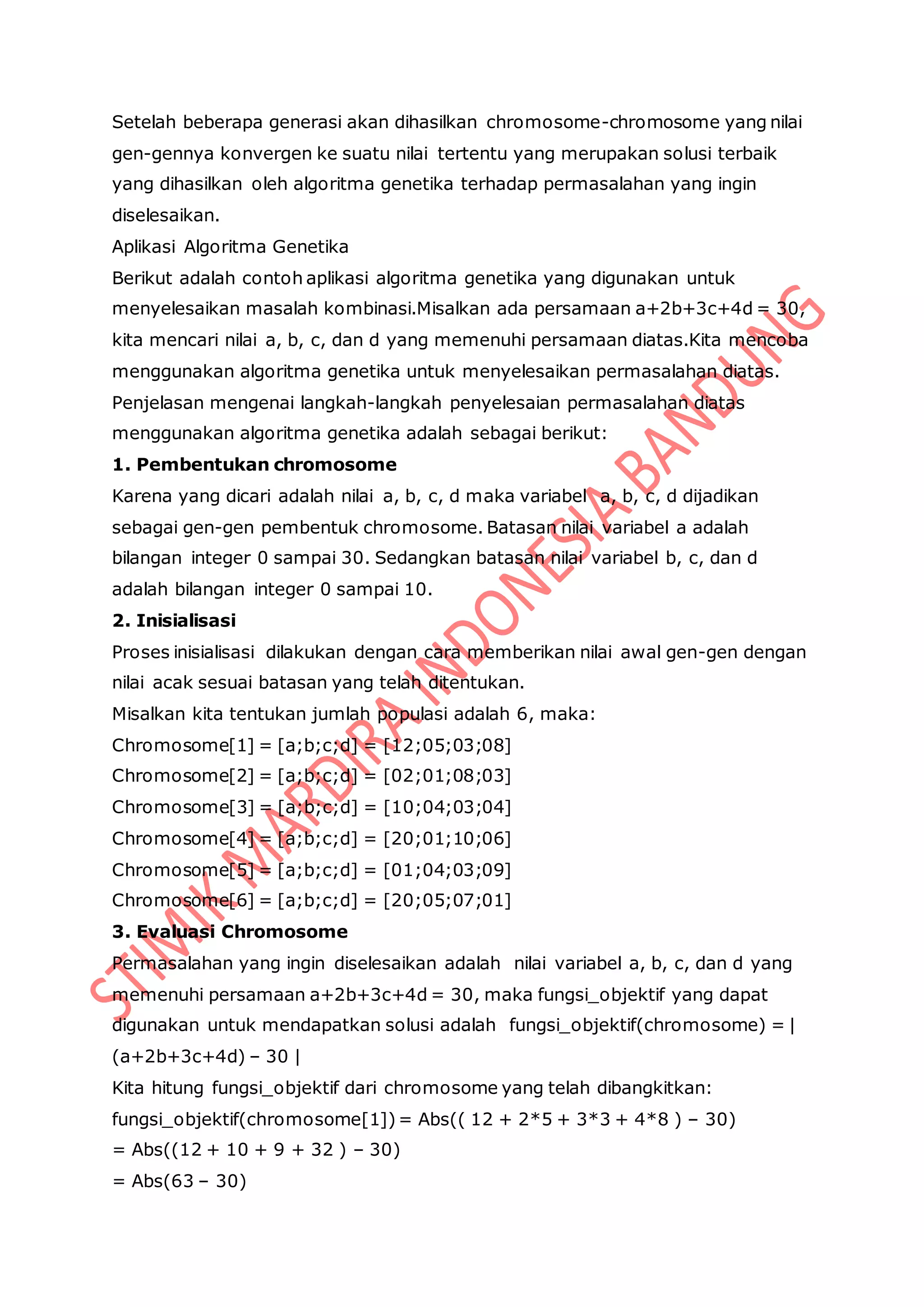 Setelah beberapa generasi akan dihasilkan chromosome-chromosome yang nilai
gen-gennya konvergen ke suatu nilai tertentu yang merupakan solusi terbaik
yang dihasilkan oleh algoritma genetika terhadap permasalahan yang ingin
diselesaikan.
Aplikasi Algoritma Genetika
Berikut adalah contoh aplikasi algoritma genetika yang digunakan untuk
menyelesaikan masalah kombinasi.Misalkan ada persamaan a+2b+3c+4d = 30,
kita mencari nilai a, b, c, dan d yang memenuhi persamaan diatas.Kita mencoba
menggunakan algoritma genetika untuk menyelesaikan permasalahan diatas.
Penjelasan mengenai langkah-langkah penyelesaian permasalahan diatas
menggunakan algoritma genetika adalah sebagai berikut:
1. Pembentukan chromosome
Karena yang dicari adalah nilai a, b, c, d maka variabel a, b, c, d dijadikan
sebagai gen-gen pembentuk chromosome. Batasan nilai variabel a adalah
bilangan integer 0 sampai 30. Sedangkan batasan nilai variabel b, c, dan d
adalah bilangan integer 0 sampai 10.
2. Inisialisasi
Proses inisialisasi dilakukan dengan cara memberikan nilai awal gen-gen dengan
nilai acak sesuai batasan yang telah ditentukan.
Misalkan kita tentukan jumlah populasi adalah 6, maka:
Chromosome[1] = [a;b;c;d] = [12;05;03;08]
Chromosome[2] = [a;b;c;d] = [02;01;08;03]
Chromosome[3] = [a;b;c;d] = [10;04;03;04]
Chromosome[4] = [a;b;c;d] = [20;01;10;06]
Chromosome[5] = [a;b;c;d] = [01;04;03;09]
Chromosome[6] = [a;b;c;d] = [20;05;07;01]
3. Evaluasi Chromosome
Permasalahan yang ingin diselesaikan adalah nilai variabel a, b, c, dan d yang
memenuhi persamaan a+2b+3c+4d = 30, maka fungsi_objektif yang dapat
digunakan untuk mendapatkan solusi adalah fungsi_objektif(chromosome) = |
(a+2b+3c+4d) – 30 |
Kita hitung fungsi_objektif dari chromosome yang telah dibangkitkan:
fungsi_objektif(chromosome[1])= Abs(( 12 + 2*5 + 3*3 + 4*8 ) – 30)
= Abs((12 + 10 + 9 + 32 ) – 30)
= Abs(63 – 30)
 