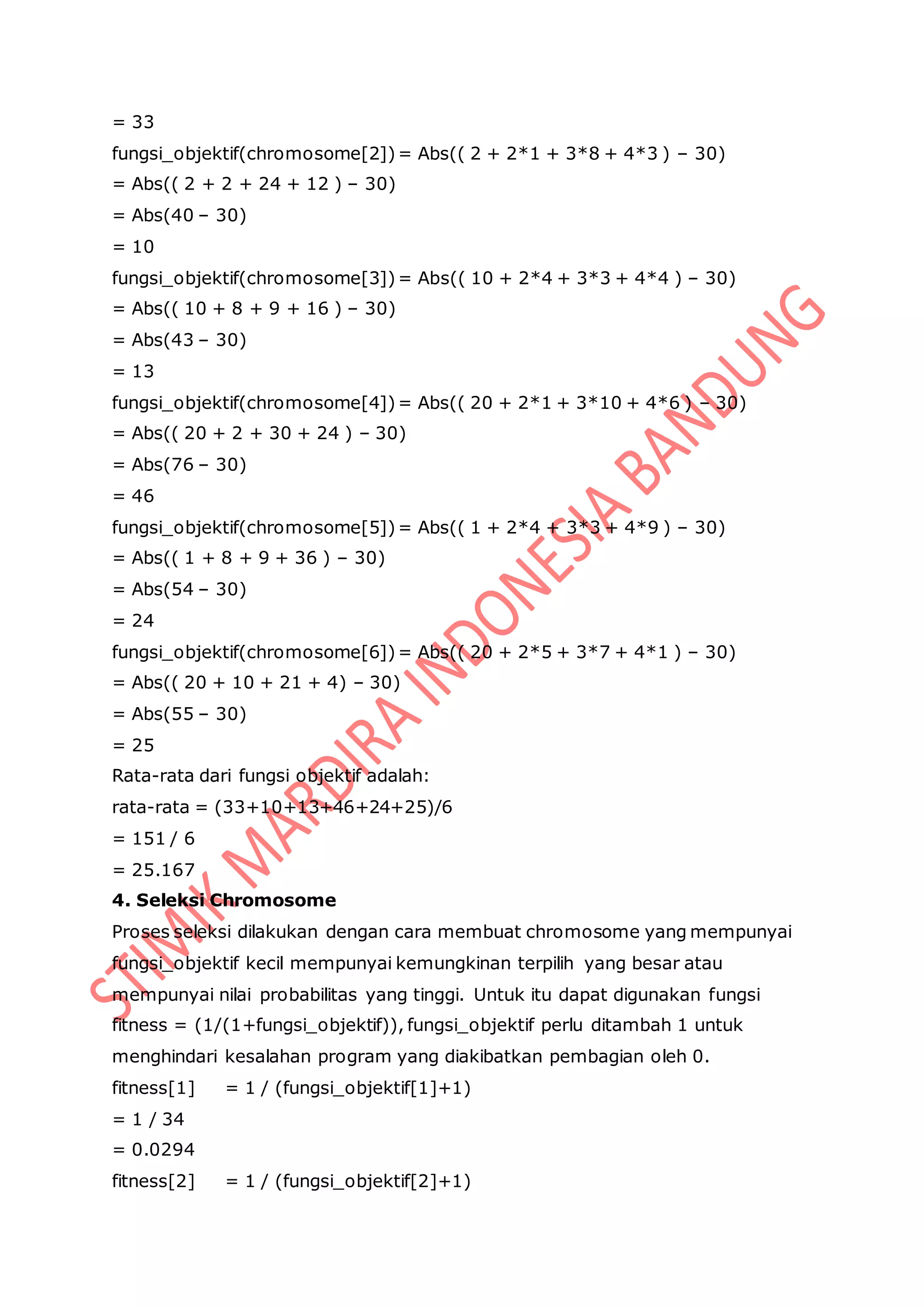 = 33
fungsi_objektif(chromosome[2])= Abs(( 2 + 2*1 + 3*8 + 4*3 ) – 30)
= Abs(( 2 + 2 + 24 + 12 ) – 30)
= Abs(40 – 30)
= 10
fungsi_objektif(chromosome[3])= Abs(( 10 + 2*4 + 3*3 + 4*4 ) – 30)
= Abs(( 10 + 8 + 9 + 16 ) – 30)
= Abs(43 – 30)
= 13
fungsi_objektif(chromosome[4])= Abs(( 20 + 2*1 + 3*10 + 4*6 ) – 30)
= Abs(( 20 + 2 + 30 + 24 ) – 30)
= Abs(76 – 30)
= 46
fungsi_objektif(chromosome[5])= Abs(( 1 + 2*4 + 3*3 + 4*9 ) – 30)
= Abs(( 1 + 8 + 9 + 36 ) – 30)
= Abs(54 – 30)
= 24
fungsi_objektif(chromosome[6])= Abs(( 20 + 2*5 + 3*7 + 4*1 ) – 30)
= Abs(( 20 + 10 + 21 + 4) – 30)
= Abs(55 – 30)
= 25
Rata-rata dari fungsi objektif adalah:
rata-rata = (33+10+13+46+24+25)/6
= 151 / 6
= 25.167
4. Seleksi Chromosome
Proses seleksi dilakukan dengan cara membuat chromosome yang mempunyai
fungsi_objektif kecil mempunyai kemungkinan terpilih yang besar atau
mempunyai nilai probabilitas yang tinggi. Untuk itu dapat digunakan fungsi
fitness = (1/(1+fungsi_objektif)), fungsi_objektif perlu ditambah 1 untuk
menghindari kesalahan program yang diakibatkan pembagian oleh 0.
fitness[1] = 1 / (fungsi_objektif[1]+1)
= 1 / 34
= 0.0294
fitness[2] = 1 / (fungsi_objektif[2]+1)
 