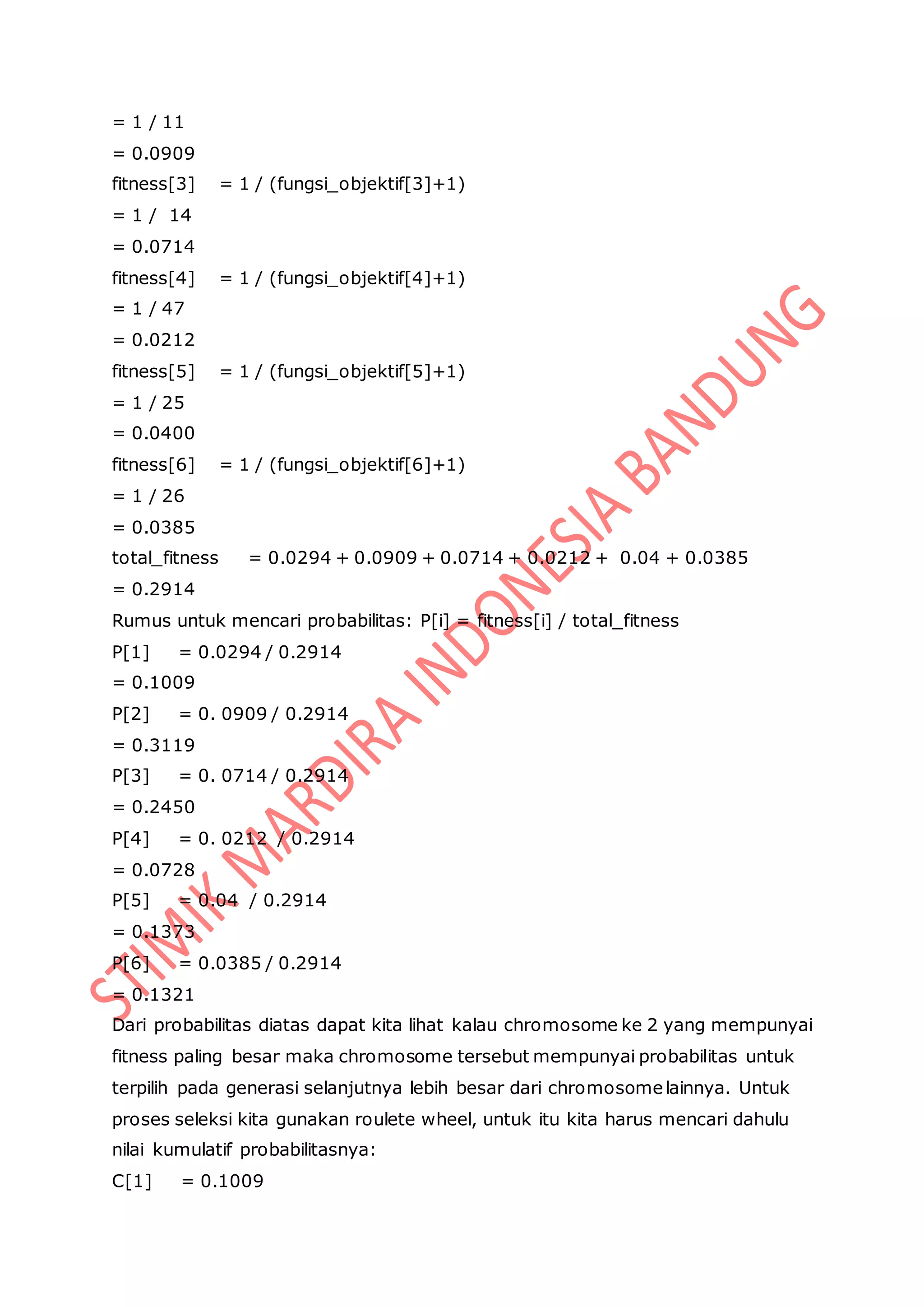 = 1 / 11
= 0.0909
fitness[3] = 1 / (fungsi_objektif[3]+1)
= 1 / 14
= 0.0714
fitness[4] = 1 / (fungsi_objektif[4]+1)
= 1 / 47
= 0.0212
fitness[5] = 1 / (fungsi_objektif[5]+1)
= 1 / 25
= 0.0400
fitness[6] = 1 / (fungsi_objektif[6]+1)
= 1 / 26
= 0.0385
total_fitness = 0.0294 + 0.0909 + 0.0714 + 0.0212 + 0.04 + 0.0385
= 0.2914
Rumus untuk mencari probabilitas: P[i] = fitness[i] / total_fitness
P[1] = 0.0294 / 0.2914
= 0.1009
P[2] = 0. 0909 / 0.2914
= 0.3119
P[3] = 0. 0714 / 0.2914
= 0.2450
P[4] = 0. 0212 / 0.2914
= 0.0728
P[5] = 0.04 / 0.2914
= 0.1373
P[6] = 0.0385 / 0.2914
= 0.1321
Dari probabilitas diatas dapat kita lihat kalau chromosome ke 2 yang mempunyai
fitness paling besar maka chromosome tersebut mempunyai probabilitas untuk
terpilih pada generasi selanjutnya lebih besar dari chromosomelainnya. Untuk
proses seleksi kita gunakan roulete wheel, untuk itu kita harus mencari dahulu
nilai kumulatif probabilitasnya:
C[1] = 0.1009
 