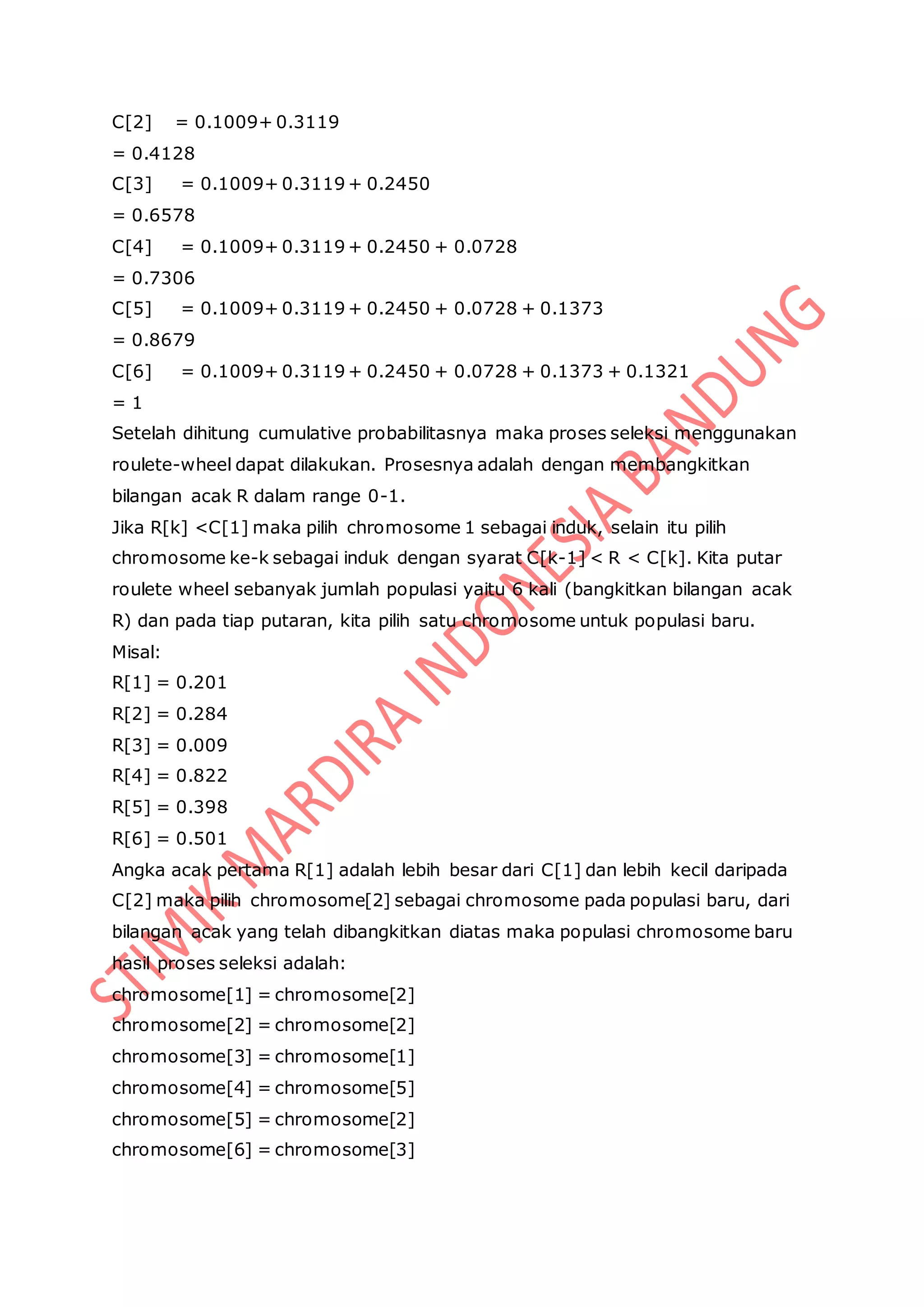 C[2] = 0.1009+ 0.3119
= 0.4128
C[3] = 0.1009+ 0.3119 + 0.2450
= 0.6578
C[4] = 0.1009+ 0.3119 + 0.2450 + 0.0728
= 0.7306
C[5] = 0.1009+ 0.3119 + 0.2450 + 0.0728 + 0.1373
= 0.8679
C[6] = 0.1009+ 0.3119 + 0.2450 + 0.0728 + 0.1373 + 0.1321
= 1
Setelah dihitung cumulative probabilitasnya maka proses seleksi menggunakan
roulete-wheel dapat dilakukan. Prosesnya adalah dengan membangkitkan
bilangan acak R dalam range 0-1.
Jika R[k] <C[1] maka pilih chromosome 1 sebagai induk, selain itu pilih
chromosome ke-k sebagai induk dengan syarat C[k-1] < R < C[k]. Kita putar
roulete wheel sebanyak jumlah populasi yaitu 6 kali (bangkitkan bilangan acak
R) dan pada tiap putaran, kita pilih satu chromosome untuk populasi baru.
Misal:
R[1] = 0.201
R[2] = 0.284
R[3] = 0.009
R[4] = 0.822
R[5] = 0.398
R[6] = 0.501
Angka acak pertama R[1] adalah lebih besar dari C[1] dan lebih kecil daripada
C[2] maka pilih chromosome[2] sebagai chromosome pada populasi baru, dari
bilangan acak yang telah dibangkitkan diatas maka populasi chromosome baru
hasil proses seleksi adalah:
chromosome[1] = chromosome[2]
chromosome[2] = chromosome[2]
chromosome[3] = chromosome[1]
chromosome[4] = chromosome[5]
chromosome[5] = chromosome[2]
chromosome[6] = chromosome[3]
 