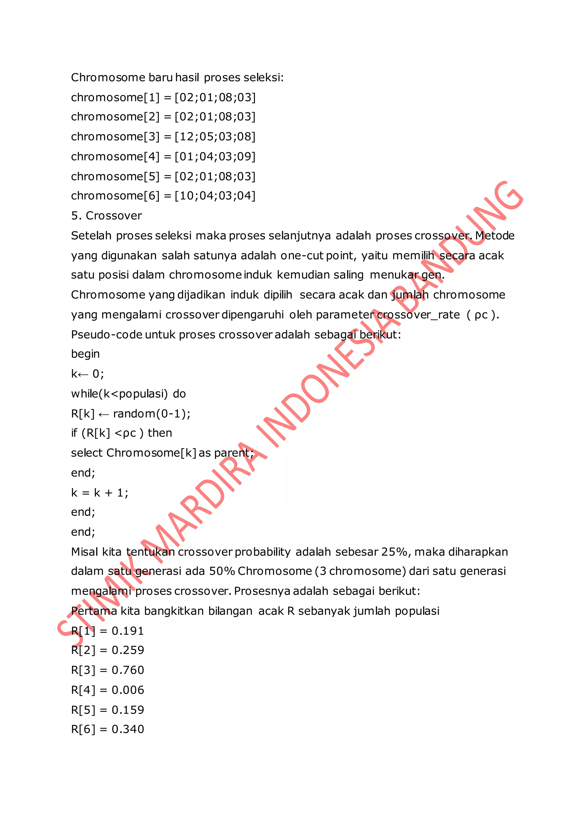 Chromosome baru hasil proses seleksi:
chromosome[1] = [02;01;08;03]
chromosome[2] = [02;01;08;03]
chromosome[3] = [12;05;03;08]
chromosome[4] = [01;04;03;09]
chromosome[5] = [02;01;08;03]
chromosome[6] = [10;04;03;04]
5. Crossover
Setelah proses seleksi maka proses selanjutnya adalah proses crossover. Metode
yang digunakan salah satunya adalah one-cut point, yaitu memilih secara acak
satu posisi dalam chromosomeinduk kemudian saling menukar gen.
Chromosome yang dijadikan induk dipilih secara acak dan jumlah chromosome
yang mengalami crossover dipengaruhi oleh parameter crossover_rate ( ρc ).
Pseudo-code untuk proses crossover adalah sebagai berikut:
begin
k← 0;
while(k<populasi) do
R[k] ← random(0-1);
if (R[k] <ρc ) then
select Chromosome[k]as parent;
end;
k = k + 1;
end;
end;
Misal kita tentukan crossover probability adalah sebesar 25%, maka diharapkan
dalam satu generasi ada 50% Chromosome (3 chromosome) dari satu generasi
mengalami proses crossover. Prosesnya adalah sebagai berikut:
Pertama kita bangkitkan bilangan acak R sebanyak jumlah populasi
R[1] = 0.191
R[2] = 0.259
R[3] = 0.760
R[4] = 0.006
R[5] = 0.159
R[6] = 0.340
 