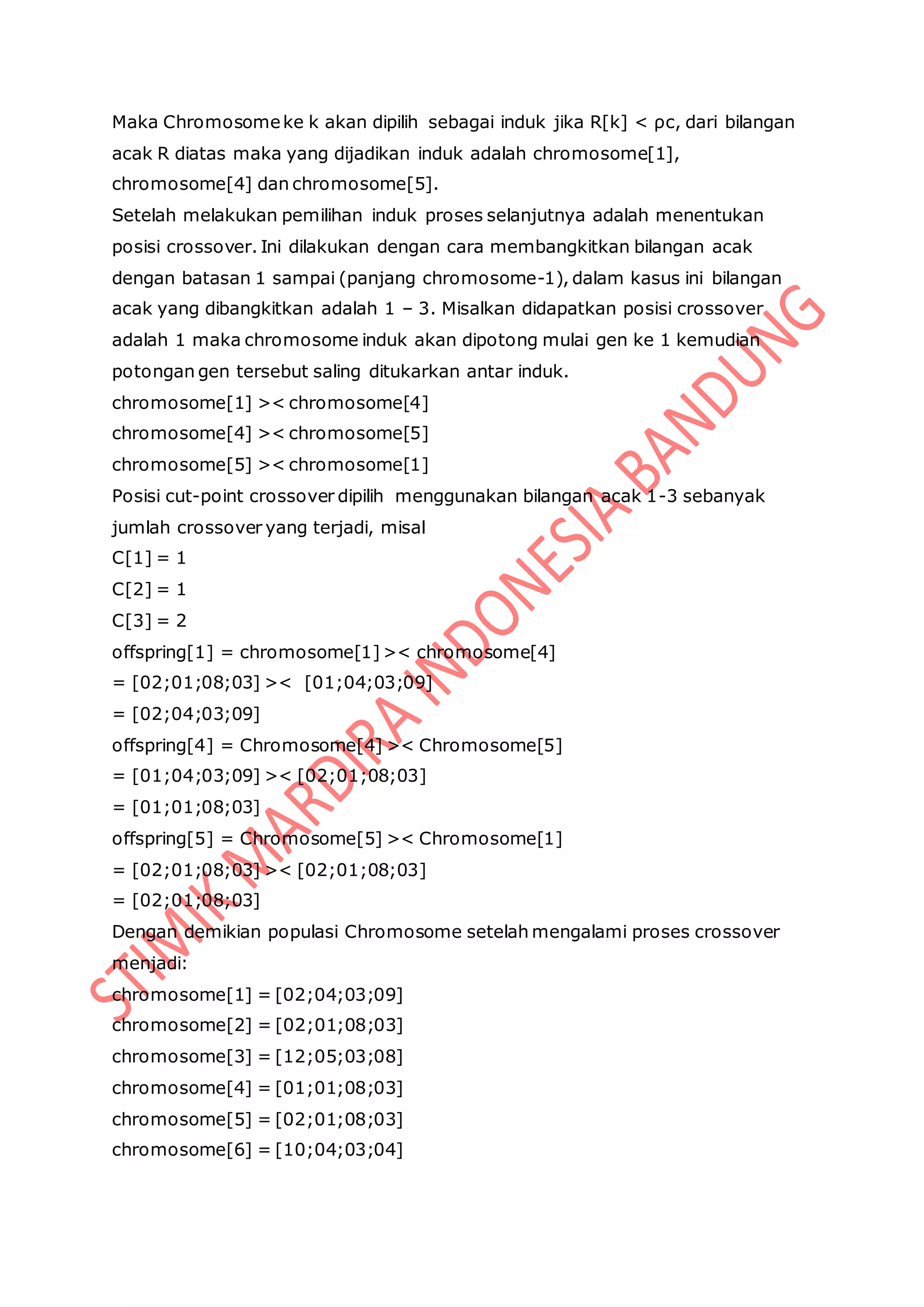 Maka Chromosomeke k akan dipilih sebagai induk jika R[k] < ρc, dari bilangan
acak R diatas maka yang dijadikan induk adalah chromosome[1],
chromosome[4] dan chromosome[5].
Setelah melakukan pemilihan induk proses selanjutnya adalah menentukan
posisi crossover. Ini dilakukan dengan cara membangkitkan bilangan acak
dengan batasan 1 sampai (panjang chromosome-1), dalam kasus ini bilangan
acak yang dibangkitkan adalah 1 – 3. Misalkan didapatkan posisi crossover
adalah 1 maka chromosome induk akan dipotong mulai gen ke 1 kemudian
potongan gen tersebut saling ditukarkan antar induk.
chromosome[1] >< chromosome[4]
chromosome[4] >< chromosome[5]
chromosome[5] >< chromosome[1]
Posisi cut-point crossover dipilih menggunakan bilangan acak 1-3 sebanyak
jumlah crossover yang terjadi, misal
C[1] = 1
C[2] = 1
C[3] = 2
offspring[1] = chromosome[1]>< chromosome[4]
= [02;01;08;03] >< [01;04;03;09]
= [02;04;03;09]
offspring[4] = Chromosome[4] >< Chromosome[5]
= [01;04;03;09] >< [02;01;08;03]
= [01;01;08;03]
offspring[5] = Chromosome[5] >< Chromosome[1]
= [02;01;08;03] >< [02;01;08;03]
= [02;01;08;03]
Dengan demikian populasi Chromosome setelah mengalami proses crossover
menjadi:
chromosome[1] = [02;04;03;09]
chromosome[2] = [02;01;08;03]
chromosome[3] = [12;05;03;08]
chromosome[4] = [01;01;08;03]
chromosome[5] = [02;01;08;03]
chromosome[6] = [10;04;03;04]
 