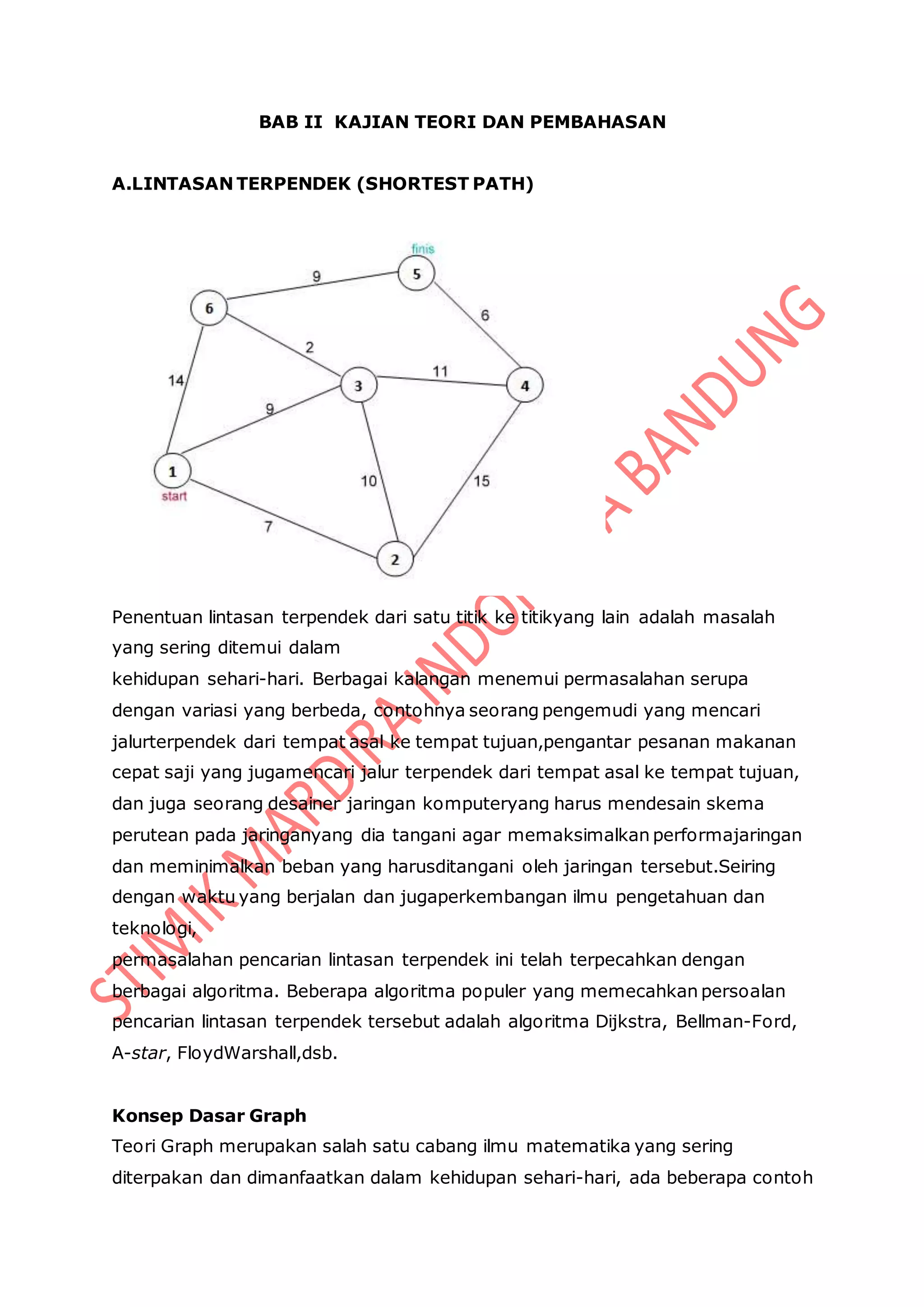 BAB II KAJIAN TEORI DAN PEMBAHASAN
A.LINTASAN TERPENDEK (SHORTEST PATH)
Penentuan lintasan terpendek dari satu titik ke titikyang lain adalah masalah
yang sering ditemui dalam
kehidupan sehari-hari. Berbagai kalangan menemui permasalahan serupa
dengan variasi yang berbeda, contohnya seorang pengemudi yang mencari
jalurterpendek dari tempat asal ke tempat tujuan,pengantar pesanan makanan
cepat saji yang jugamencari jalur terpendek dari tempat asal ke tempat tujuan,
dan juga seorang desainer jaringan komputeryang harus mendesain skema
perutean pada jaringanyang dia tangani agar memaksimalkan performajaringan
dan meminimalkan beban yang harusditangani oleh jaringan tersebut.Seiring
dengan waktu yang berjalan dan jugaperkembangan ilmu pengetahuan dan
teknologi,
permasalahan pencarian lintasan terpendek ini telah terpecahkan dengan
berbagai algoritma. Beberapa algoritma populer yang memecahkan persoalan
pencarian lintasan terpendek tersebut adalah algoritma Dijkstra, Bellman-Ford,
A-star, FloydWarshall,dsb.
Konsep Dasar Graph
Teori Graph merupakan salah satu cabang ilmu matematika yang sering
diterpakan dan dimanfaatkan dalam kehidupan sehari-hari, ada beberapa contoh
 