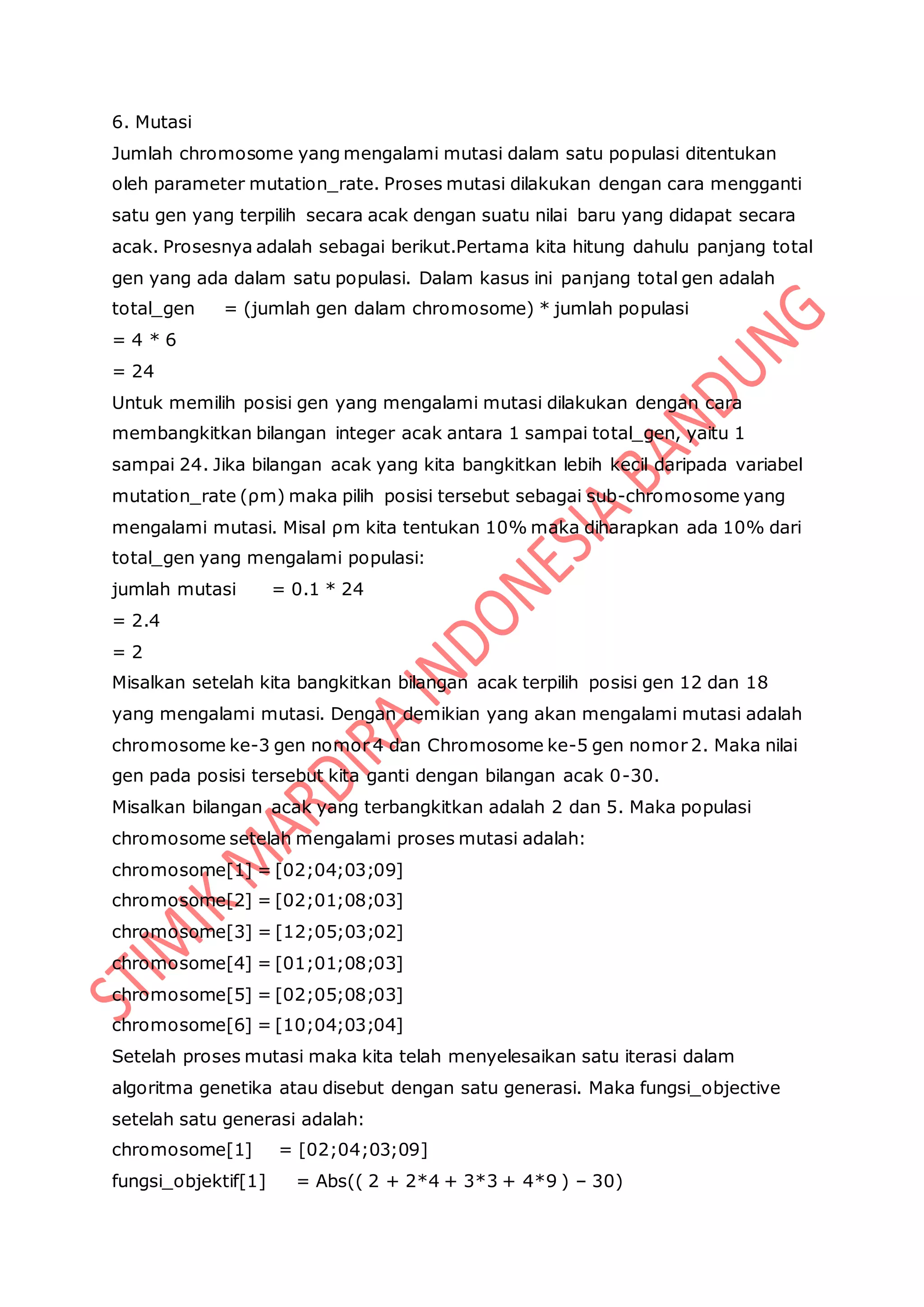 6. Mutasi
Jumlah chromosome yang mengalami mutasi dalam satu populasi ditentukan
oleh parameter mutation_rate. Proses mutasi dilakukan dengan cara mengganti
satu gen yang terpilih secara acak dengan suatu nilai baru yang didapat secara
acak. Prosesnya adalah sebagai berikut.Pertama kita hitung dahulu panjang total
gen yang ada dalam satu populasi. Dalam kasus ini panjang total gen adalah
total_gen = (jumlah gen dalam chromosome) * jumlah populasi
= 4 * 6
= 24
Untuk memilih posisi gen yang mengalami mutasi dilakukan dengan cara
membangkitkan bilangan integer acak antara 1 sampai total_gen, yaitu 1
sampai 24. Jika bilangan acak yang kita bangkitkan lebih kecil daripada variabel
mutation_rate (ρm) maka pilih posisi tersebut sebagai sub-chromosome yang
mengalami mutasi. Misal ρm kita tentukan 10% maka diharapkan ada 10% dari
total_gen yang mengalami populasi:
jumlah mutasi = 0.1 * 24
= 2.4
= 2
Misalkan setelah kita bangkitkan bilangan acak terpilih posisi gen 12 dan 18
yang mengalami mutasi. Dengan demikian yang akan mengalami mutasi adalah
chromosome ke-3 gen nomor 4 dan Chromosome ke-5 gen nomor 2. Maka nilai
gen pada posisi tersebut kita ganti dengan bilangan acak 0-30.
Misalkan bilangan acak yang terbangkitkan adalah 2 dan 5. Maka populasi
chromosome setelah mengalami proses mutasi adalah:
chromosome[1] = [02;04;03;09]
chromosome[2] = [02;01;08;03]
chromosome[3] = [12;05;03;02]
chromosome[4] = [01;01;08;03]
chromosome[5] = [02;05;08;03]
chromosome[6] = [10;04;03;04]
Setelah proses mutasi maka kita telah menyelesaikan satu iterasi dalam
algoritma genetika atau disebut dengan satu generasi. Maka fungsi_objective
setelah satu generasi adalah:
chromosome[1] = [02;04;03;09]
fungsi_objektif[1] = Abs(( 2 + 2*4 + 3*3 + 4*9 ) – 30)
 
