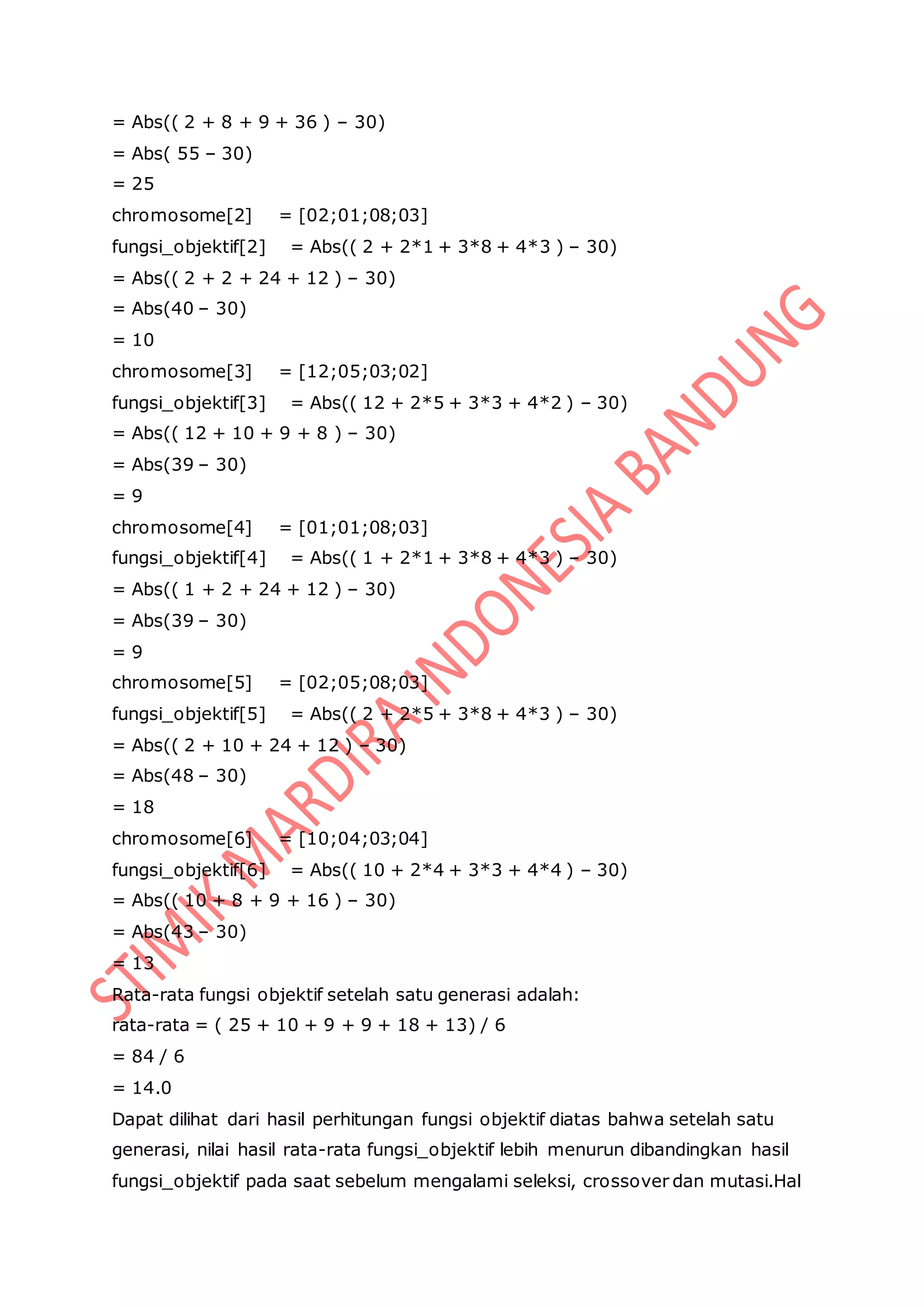 = Abs(( 2 + 8 + 9 + 36 ) – 30)
= Abs( 55 – 30)
= 25
chromosome[2] = [02;01;08;03]
fungsi_objektif[2] = Abs(( 2 + 2*1 + 3*8 + 4*3 ) – 30)
= Abs(( 2 + 2 + 24 + 12 ) – 30)
= Abs(40 – 30)
= 10
chromosome[3] = [12;05;03;02]
fungsi_objektif[3] = Abs(( 12 + 2*5 + 3*3 + 4*2 ) – 30)
= Abs(( 12 + 10 + 9 + 8 ) – 30)
= Abs(39 – 30)
= 9
chromosome[4] = [01;01;08;03]
fungsi_objektif[4] = Abs(( 1 + 2*1 + 3*8 + 4*3 ) – 30)
= Abs(( 1 + 2 + 24 + 12 ) – 30)
= Abs(39 – 30)
= 9
chromosome[5] = [02;05;08;03]
fungsi_objektif[5] = Abs(( 2 + 2*5 + 3*8 + 4*3 ) – 30)
= Abs(( 2 + 10 + 24 + 12 ) – 30)
= Abs(48 – 30)
= 18
chromosome[6] = [10;04;03;04]
fungsi_objektif[6] = Abs(( 10 + 2*4 + 3*3 + 4*4 ) – 30)
= Abs(( 10 + 8 + 9 + 16 ) – 30)
= Abs(43 – 30)
= 13
Rata-rata fungsi objektif setelah satu generasi adalah:
rata-rata = ( 25 + 10 + 9 + 9 + 18 + 13) / 6
= 84 / 6
= 14.0
Dapat dilihat dari hasil perhitungan fungsi objektif diatas bahwa setelah satu
generasi, nilai hasil rata-rata fungsi_objektif lebih menurun dibandingkan hasil
fungsi_objektif pada saat sebelum mengalami seleksi, crossover dan mutasi.Hal
 