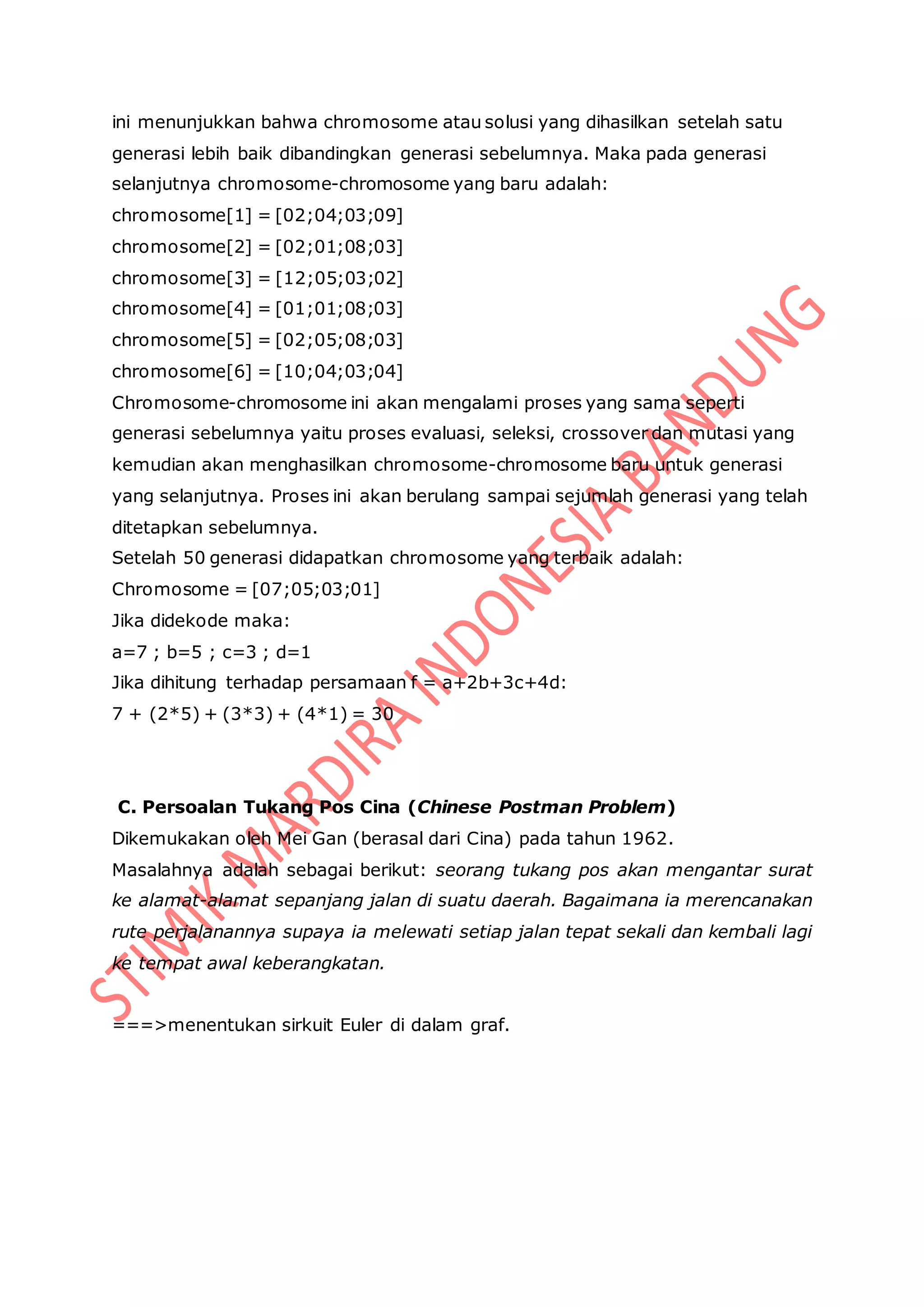 ini menunjukkan bahwa chromosome atau solusi yang dihasilkan setelah satu
generasi lebih baik dibandingkan generasi sebelumnya. Maka pada generasi
selanjutnya chromosome-chromosome yang baru adalah:
chromosome[1] = [02;04;03;09]
chromosome[2] = [02;01;08;03]
chromosome[3] = [12;05;03;02]
chromosome[4] = [01;01;08;03]
chromosome[5] = [02;05;08;03]
chromosome[6] = [10;04;03;04]
Chromosome-chromosome ini akan mengalami proses yang sama seperti
generasi sebelumnya yaitu proses evaluasi, seleksi, crossover dan mutasi yang
kemudian akan menghasilkan chromosome-chromosome baru untuk generasi
yang selanjutnya. Proses ini akan berulang sampai sejumlah generasi yang telah
ditetapkan sebelumnya.
Setelah 50 generasi didapatkan chromosome yang terbaik adalah:
Chromosome = [07;05;03;01]
Jika didekode maka:
a=7 ; b=5 ; c=3 ; d=1
Jika dihitung terhadap persamaan f = a+2b+3c+4d:
7 + (2*5) + (3*3) + (4*1) = 30
C. Persoalan Tukang Pos Cina (Chinese Postman Problem)
Dikemukakan oleh Mei Gan (berasal dari Cina) pada tahun 1962.
Masalahnya adalah sebagai berikut: seorang tukang pos akan mengantar surat
ke alamat-alamat sepanjang jalan di suatu daerah. Bagaimana ia merencanakan
rute perjalanannya supaya ia melewati setiap jalan tepat sekali dan kembali lagi
ke tempat awal keberangkatan.
===>menentukan sirkuit Euler di dalam graf.
 