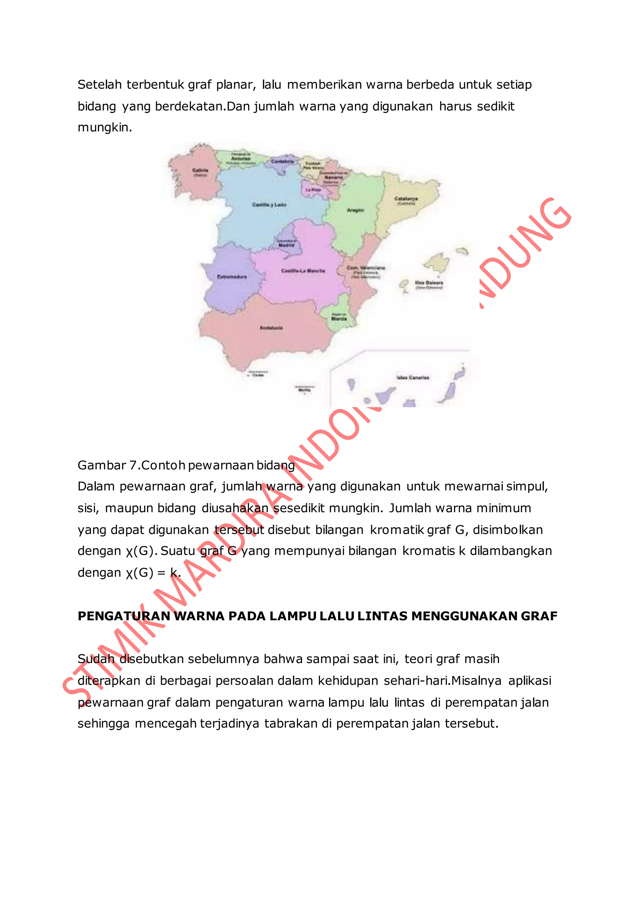Setelah terbentuk graf planar, lalu memberikan warna berbeda untuk setiap
bidang yang berdekatan.Dan jumlah warna yang digunakan harus sedikit
mungkin.
Gambar 7.Contoh pewarnaan bidang
Dalam pewarnaan graf, jumlah warna yang digunakan untuk mewarnai simpul,
sisi, maupun bidang diusahakan sesedikit mungkin. Jumlah warna minimum
yang dapat digunakan tersebut disebut bilangan kromatik graf G, disimbolkan
dengan χ(G). Suatu graf G yang mempunyai bilangan kromatis k dilambangkan
dengan χ(G) = k.
PENGATURAN WARNA PADA LAMPU LALU LINTAS MENGGUNAKAN GRAF
Sudah disebutkan sebelumnya bahwa sampai saat ini, teori graf masih
diterapkan di berbagai persoalan dalam kehidupan sehari-hari.Misalnya aplikasi
pewarnaan graf dalam pengaturan warna lampu lalu lintas di perempatan jalan
sehingga mencegah terjadinya tabrakan di perempatan jalan tersebut.
 