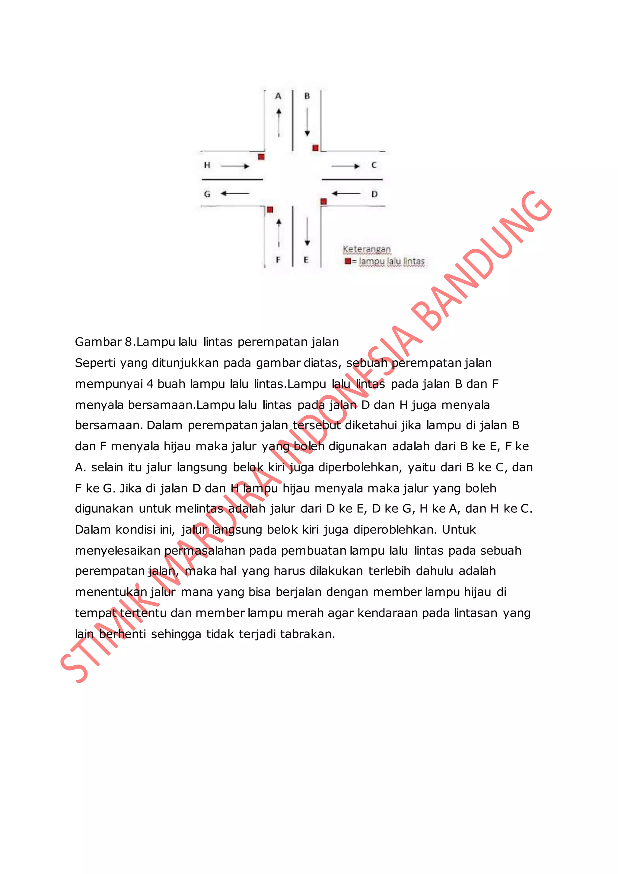 Gambar 8.Lampu lalu lintas perempatan jalan
Seperti yang ditunjukkan pada gambar diatas, sebuah perempatan jalan
mempunyai 4 buah lampu lalu lintas.Lampu lalu lintas pada jalan B dan F
menyala bersamaan.Lampu lalu lintas pada jalan D dan H juga menyala
bersamaan. Dalam perempatan jalan tersebut diketahui jika lampu di jalan B
dan F menyala hijau maka jalur yang boleh digunakan adalah dari B ke E, F ke
A. selain itu jalur langsung belok kiri juga diperbolehkan, yaitu dari B ke C, dan
F ke G. Jika di jalan D dan H lampu hijau menyala maka jalur yang boleh
digunakan untuk melintas adalah jalur dari D ke E, D ke G, H ke A, dan H ke C.
Dalam kondisi ini, jalur langsung belok kiri juga diperoblehkan. Untuk
menyelesaikan permasalahan pada pembuatan lampu lalu lintas pada sebuah
perempatan jalan, maka hal yang harus dilakukan terlebih dahulu adalah
menentukan jalur mana yang bisa berjalan dengan member lampu hijau di
tempat tertentu dan member lampu merah agar kendaraan pada lintasan yang
lain berhenti sehingga tidak terjadi tabrakan.
 