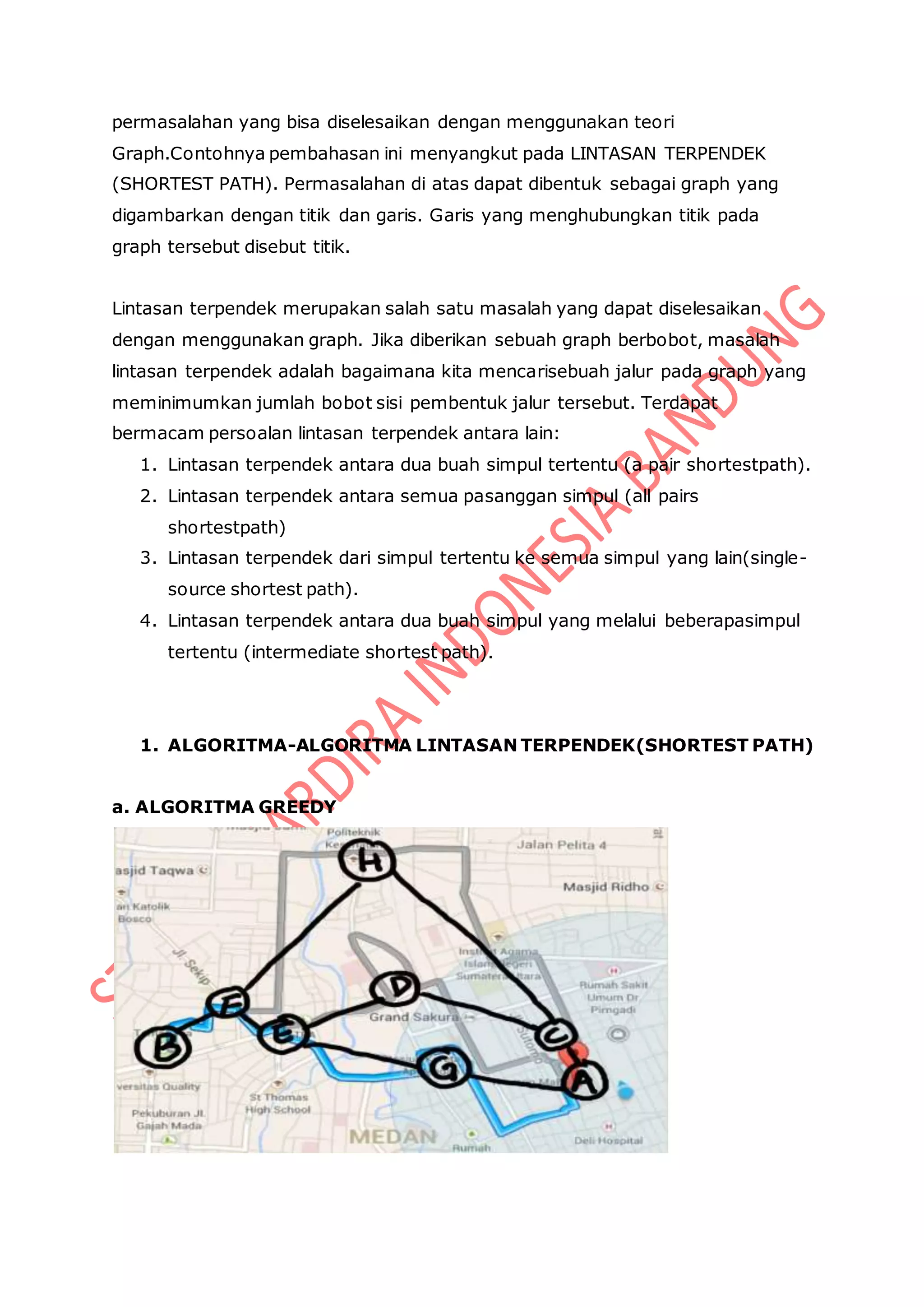 permasalahan yang bisa diselesaikan dengan menggunakan teori
Graph.Contohnya pembahasan ini menyangkut pada LINTASAN TERPENDEK
(SHORTEST PATH). Permasalahan di atas dapat dibentuk sebagai graph yang
digambarkan dengan titik dan garis. Garis yang menghubungkan titik pada
graph tersebut disebut titik.
Lintasan terpendek merupakan salah satu masalah yang dapat diselesaikan
dengan menggunakan graph. Jika diberikan sebuah graph berbobot, masalah
lintasan terpendek adalah bagaimana kita mencarisebuah jalur pada graph yang
meminimumkan jumlah bobot sisi pembentuk jalur tersebut. Terdapat
bermacam persoalan lintasan terpendek antara lain:
1. Lintasan terpendek antara dua buah simpul tertentu (a pair shortestpath).
2. Lintasan terpendek antara semua pasanggan simpul (all pairs
shortestpath)
3. Lintasan terpendek dari simpul tertentu ke semua simpul yang lain(single-
source shortest path).
4. Lintasan terpendek antara dua buah simpul yang melalui beberapasimpul
tertentu (intermediate shortest path).
1. ALGORITMA-ALGORITMA LINTASAN TERPENDEK(SHORTEST PATH)
a. ALGORITMA GREEDY
 