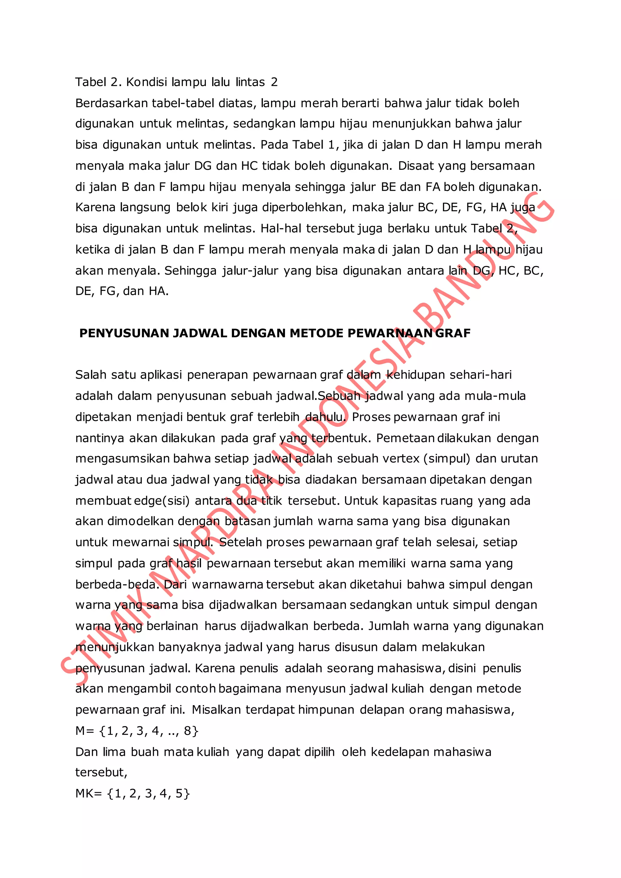 Tabel 2. Kondisi lampu lalu lintas 2
Berdasarkan tabel-tabel diatas, lampu merah berarti bahwa jalur tidak boleh
digunakan untuk melintas, sedangkan lampu hijau menunjukkan bahwa jalur
bisa digunakan untuk melintas. Pada Tabel 1, jika di jalan D dan H lampu merah
menyala maka jalur DG dan HC tidak boleh digunakan. Disaat yang bersamaan
di jalan B dan F lampu hijau menyala sehingga jalur BE dan FA boleh digunakan.
Karena langsung belok kiri juga diperbolehkan, maka jalur BC, DE, FG, HA juga
bisa digunakan untuk melintas. Hal-hal tersebut juga berlaku untuk Tabel 2,
ketika di jalan B dan F lampu merah menyala maka di jalan D dan H lampu hijau
akan menyala. Sehingga jalur-jalur yang bisa digunakan antara lain DG, HC, BC,
DE, FG, dan HA.
PENYUSUNAN JADWAL DENGAN METODE PEWARNAAN GRAF
Salah satu aplikasi penerapan pewarnaan graf dalam kehidupan sehari-hari
adalah dalam penyusunan sebuah jadwal.Sebuah jadwal yang ada mula-mula
dipetakan menjadi bentuk graf terlebih dahulu. Proses pewarnaan graf ini
nantinya akan dilakukan pada graf yang terbentuk. Pemetaan dilakukan dengan
mengasumsikan bahwa setiap jadwal adalah sebuah vertex (simpul) dan urutan
jadwal atau dua jadwal yang tidak bisa diadakan bersamaan dipetakan dengan
membuat edge(sisi) antara dua titik tersebut. Untuk kapasitas ruang yang ada
akan dimodelkan dengan batasan jumlah warna sama yang bisa digunakan
untuk mewarnai simpul. Setelah proses pewarnaan graf telah selesai, setiap
simpul pada graf hasil pewarnaan tersebut akan memiliki warna sama yang
berbeda-beda. Dari warnawarna tersebut akan diketahui bahwa simpul dengan
warna yang sama bisa dijadwalkan bersamaan sedangkan untuk simpul dengan
warna yang berlainan harus dijadwalkan berbeda. Jumlah warna yang digunakan
menunjukkan banyaknya jadwal yang harus disusun dalam melakukan
penyusunan jadwal. Karena penulis adalah seorang mahasiswa, disini penulis
akan mengambil contoh bagaimana menyusun jadwal kuliah dengan metode
pewarnaan graf ini. Misalkan terdapat himpunan delapan orang mahasiswa,
M= {1, 2, 3, 4, .., 8}
Dan lima buah mata kuliah yang dapat dipilih oleh kedelapan mahasiwa
tersebut,
MK= {1, 2, 3, 4, 5}
 
