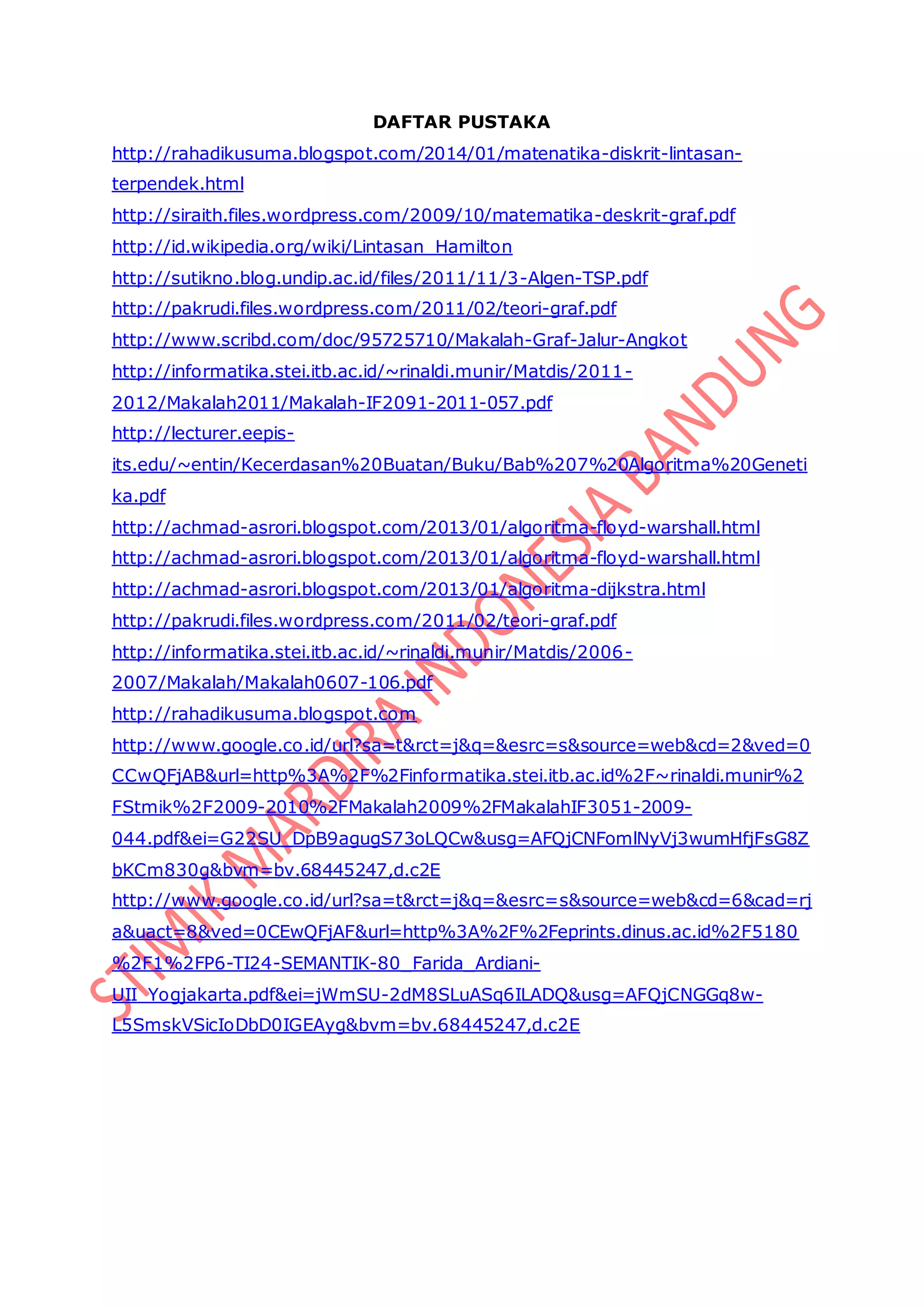 DAFTAR PUSTAKA
http://rahadikusuma.blogspot.com/2014/01/matenatika-diskrit-lintasan-
terpendek.html
http://siraith.files.wordpress.com/2009/10/matematika-deskrit-graf.pdf
http://id.wikipedia.org/wiki/Lintasan_Hamilton
http://sutikno.blog.undip.ac.id/files/2011/11/3-Algen-TSP.pdf
http://pakrudi.files.wordpress.com/2011/02/teori-graf.pdf
http://www.scribd.com/doc/95725710/Makalah-Graf-Jalur-Angkot
http://informatika.stei.itb.ac.id/~rinaldi.munir/Matdis/2011-
2012/Makalah2011/Makalah-IF2091-2011-057.pdf
http://lecturer.eepis-
its.edu/~entin/Kecerdasan%20Buatan/Buku/Bab%207%20Algoritma%20Geneti
ka.pdf
http://achmad-asrori.blogspot.com/2013/01/algoritma-floyd-warshall.html
http://achmad-asrori.blogspot.com/2013/01/algoritma-floyd-warshall.html
http://achmad-asrori.blogspot.com/2013/01/algoritma-dijkstra.html
http://pakrudi.files.wordpress.com/2011/02/teori-graf.pdf
http://informatika.stei.itb.ac.id/~rinaldi.munir/Matdis/2006-
2007/Makalah/Makalah0607-106.pdf
http://rahadikusuma.blogspot.com
http://www.google.co.id/url?sa=t&rct=j&q=&esrc=s&source=web&cd=2&ved=0
CCwQFjAB&url=http%3A%2F%2Finformatika.stei.itb.ac.id%2F~rinaldi.munir%2
FStmik%2F2009-2010%2FMakalah2009%2FMakalahIF3051-2009-
044.pdf&ei=G22SU_DpB9agugS73oLQCw&usg=AFQjCNFomlNyVj3wumHfjFsG8Z
bKCm830g&bvm=bv.68445247,d.c2E
http://www.google.co.id/url?sa=t&rct=j&q=&esrc=s&source=web&cd=6&cad=rj
a&uact=8&ved=0CEwQFjAF&url=http%3A%2F%2Feprints.dinus.ac.id%2F5180
%2F1%2FP6-TI24-SEMANTIK-80_Farida_Ardiani-
UII_Yogjakarta.pdf&ei=jWmSU-2dM8SLuASq6ILADQ&usg=AFQjCNGGq8w-
L5SmskVSicIoDbD0IGEAyg&bvm=bv.68445247,d.c2E
 