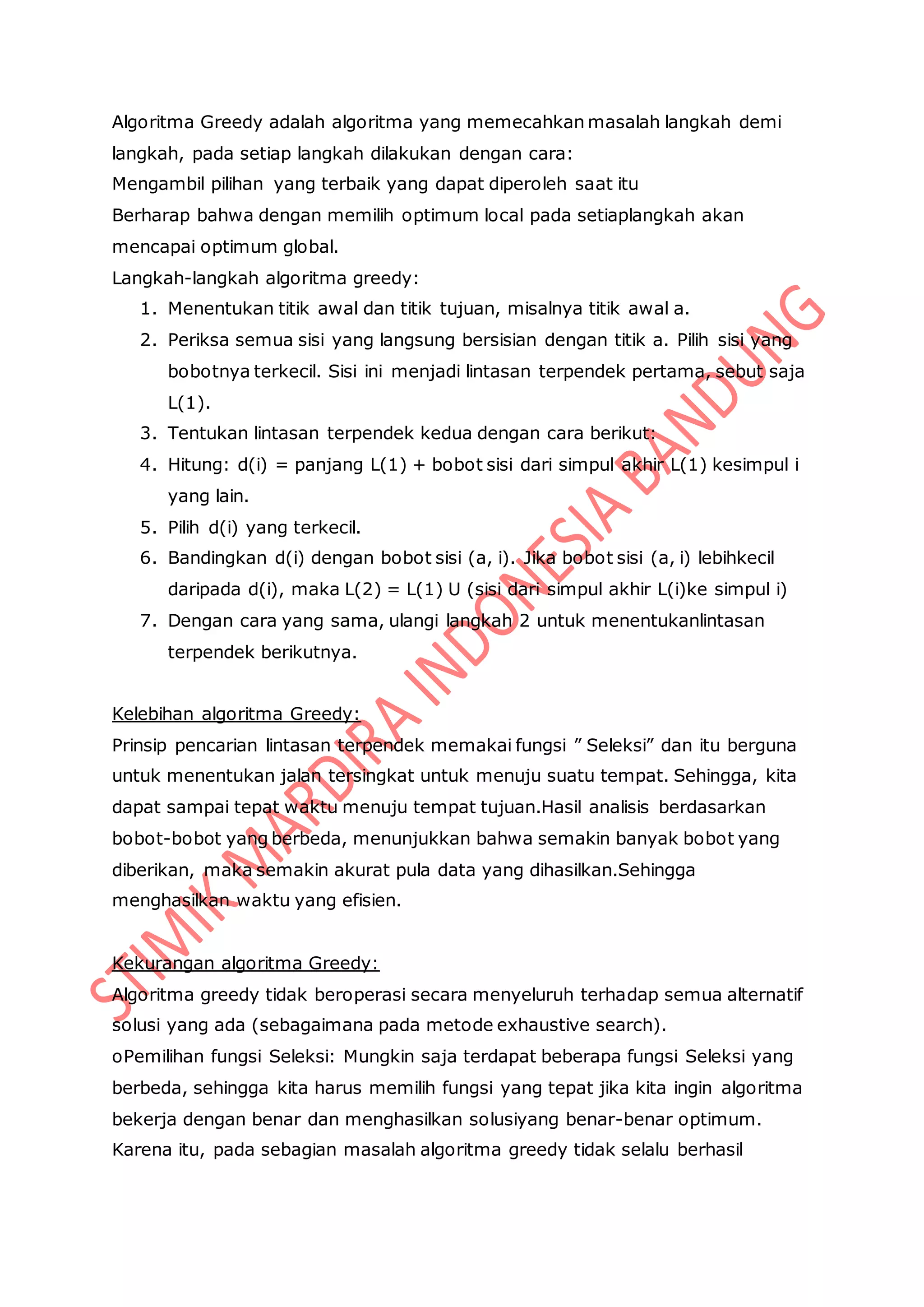 Algoritma Greedy adalah algoritma yang memecahkan masalah langkah demi
langkah, pada setiap langkah dilakukan dengan cara:
Mengambil pilihan yang terbaik yang dapat diperoleh saat itu
Berharap bahwa dengan memilih optimum local pada setiaplangkah akan
mencapai optimum global.
Langkah-langkah algoritma greedy:
1. Menentukan titik awal dan titik tujuan, misalnya titik awal a.
2. Periksa semua sisi yang langsung bersisian dengan titik a. Pilih sisi yang
bobotnya terkecil. Sisi ini menjadi lintasan terpendek pertama, sebut saja
L(1).
3. Tentukan lintasan terpendek kedua dengan cara berikut:
4. Hitung: d(i) = panjang L(1) + bobot sisi dari simpul akhir L(1) kesimpul i
yang lain.
5. Pilih d(i) yang terkecil.
6. Bandingkan d(i) dengan bobot sisi (a, i). Jika bobot sisi (a, i) lebihkecil
daripada d(i), maka L(2) = L(1) U (sisi dari simpul akhir L(i)ke simpul i)
7. Dengan cara yang sama, ulangi langkah 2 untuk menentukanlintasan
terpendek berikutnya.
Kelebihan algoritma Greedy:
Prinsip pencarian lintasan terpendek memakai fungsi ” Seleksi” dan itu berguna
untuk menentukan jalan tersingkat untuk menuju suatu tempat. Sehingga, kita
dapat sampai tepat waktu menuju tempat tujuan.Hasil analisis berdasarkan
bobot-bobot yang berbeda, menunjukkan bahwa semakin banyak bobot yang
diberikan, maka semakin akurat pula data yang dihasilkan.Sehingga
menghasilkan waktu yang efisien.
Kekurangan algoritma Greedy:
Algoritma greedy tidak beroperasi secara menyeluruh terhadap semua alternatif
solusi yang ada (sebagaimana pada metode exhaustive search).
oPemilihan fungsi Seleksi: Mungkin saja terdapat beberapa fungsi Seleksi yang
berbeda, sehingga kita harus memilih fungsi yang tepat jika kita ingin algoritma
bekerja dengan benar dan menghasilkan solusiyang benar-benar optimum.
Karena itu, pada sebagian masalah algoritma greedy tidak selalu berhasil
 