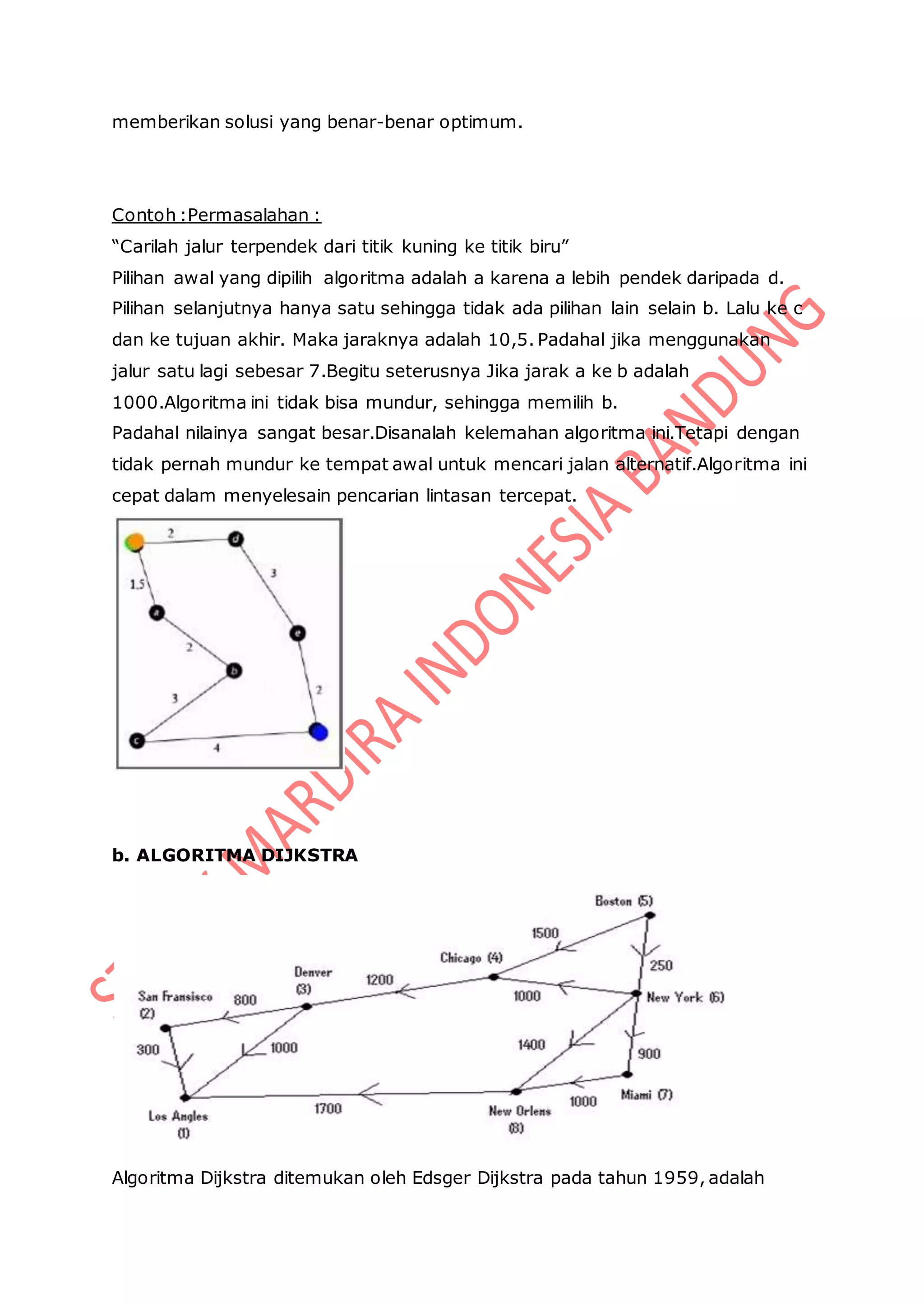 memberikan solusi yang benar-benar optimum.
Contoh :Permasalahan :
“Carilah jalur terpendek dari titik kuning ke titik biru”
Pilihan awal yang dipilih algoritma adalah a karena a lebih pendek daripada d.
Pilihan selanjutnya hanya satu sehingga tidak ada pilihan lain selain b. Lalu ke c
dan ke tujuan akhir. Maka jaraknya adalah 10,5. Padahal jika menggunakan
jalur satu lagi sebesar 7.Begitu seterusnya Jika jarak a ke b adalah
1000.Algoritma ini tidak bisa mundur, sehingga memilih b.
Padahal nilainya sangat besar.Disanalah kelemahan algoritma ini.Tetapi dengan
tidak pernah mundur ke tempat awal untuk mencari jalan alternatif.Algoritma ini
cepat dalam menyelesain pencarian lintasan tercepat.
b. ALGORITMA DIJKSTRA
Algoritma Dijkstra ditemukan oleh Edsger Dijkstra pada tahun 1959, adalah
 