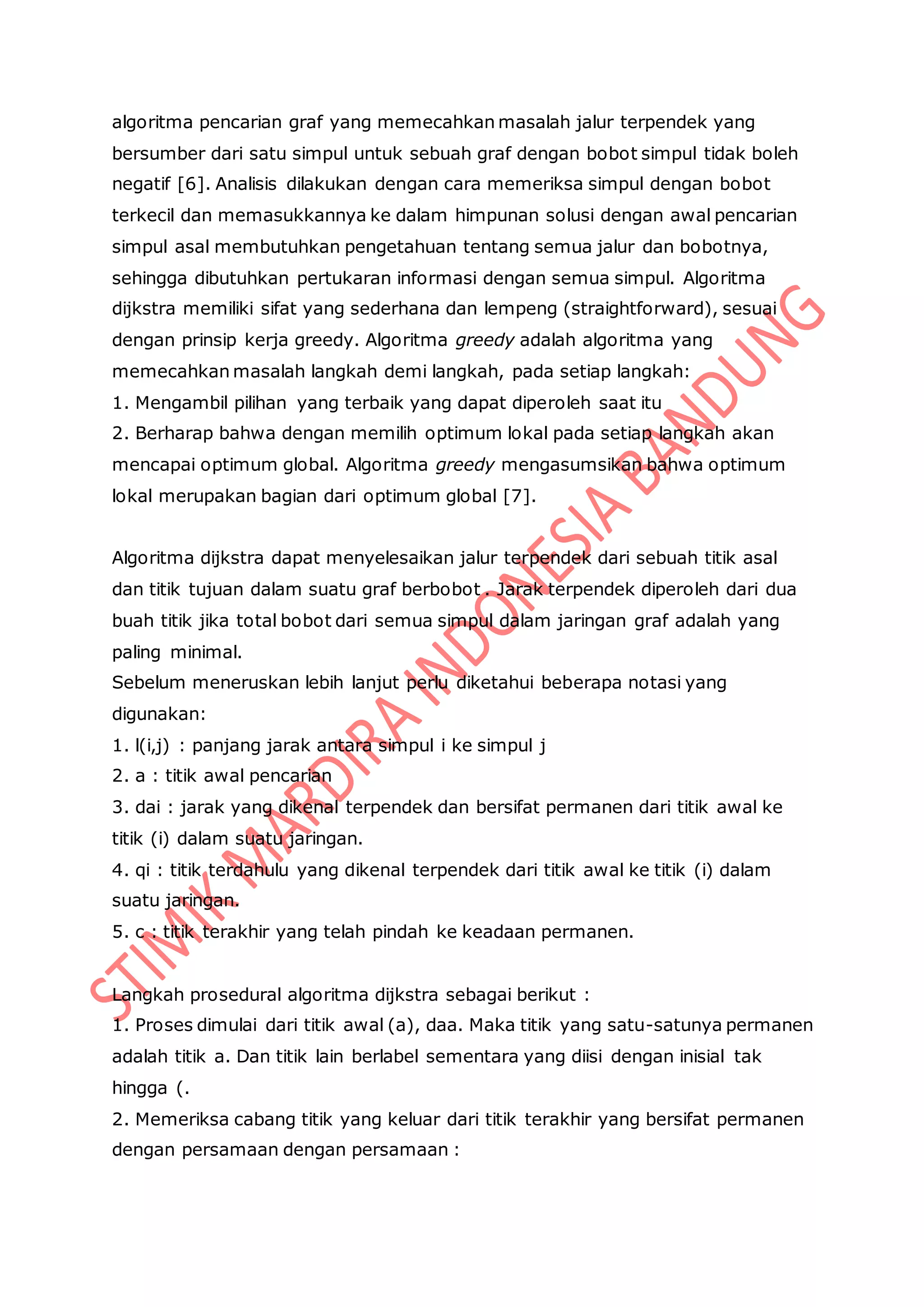 algoritma pencarian graf yang memecahkan masalah jalur terpendek yang
bersumber dari satu simpul untuk sebuah graf dengan bobot simpul tidak boleh
negatif [6]. Analisis dilakukan dengan cara memeriksa simpul dengan bobot
terkecil dan memasukkannya ke dalam himpunan solusi dengan awal pencarian
simpul asal membutuhkan pengetahuan tentang semua jalur dan bobotnya,
sehingga dibutuhkan pertukaran informasi dengan semua simpul. Algoritma
dijkstra memiliki sifat yang sederhana dan lempeng (straightforward), sesuai
dengan prinsip kerja greedy. Algoritma greedy adalah algoritma yang
memecahkan masalah langkah demi langkah, pada setiap langkah:
1. Mengambil pilihan yang terbaik yang dapat diperoleh saat itu
2. Berharap bahwa dengan memilih optimum lokal pada setiap langkah akan
mencapai optimum global. Algoritma greedy mengasumsikan bahwa optimum
lokal merupakan bagian dari optimum global [7].
Algoritma dijkstra dapat menyelesaikan jalur terpendek dari sebuah titik asal
dan titik tujuan dalam suatu graf berbobot . Jarak terpendek diperoleh dari dua
buah titik jika total bobot dari semua simpul dalam jaringan graf adalah yang
paling minimal.
Sebelum meneruskan lebih lanjut perlu diketahui beberapa notasi yang
digunakan:
1. l(i,j) : panjang jarak antara simpul i ke simpul j
2. a : titik awal pencarian
3. dai : jarak yang dikenal terpendek dan bersifat permanen dari titik awal ke
titik (i) dalam suatu jaringan.
4. qi : titik terdahulu yang dikenal terpendek dari titik awal ke titik (i) dalam
suatu jaringan.
5. c : titik terakhir yang telah pindah ke keadaan permanen.
Langkah prosedural algoritma dijkstra sebagai berikut :
1. Proses dimulai dari titik awal (a), daa. Maka titik yang satu-satunya permanen
adalah titik a. Dan titik lain berlabel sementara yang diisi dengan inisial tak
hingga (.
2. Memeriksa cabang titik yang keluar dari titik terakhir yang bersifat permanen
dengan persamaan dengan persamaan :
 