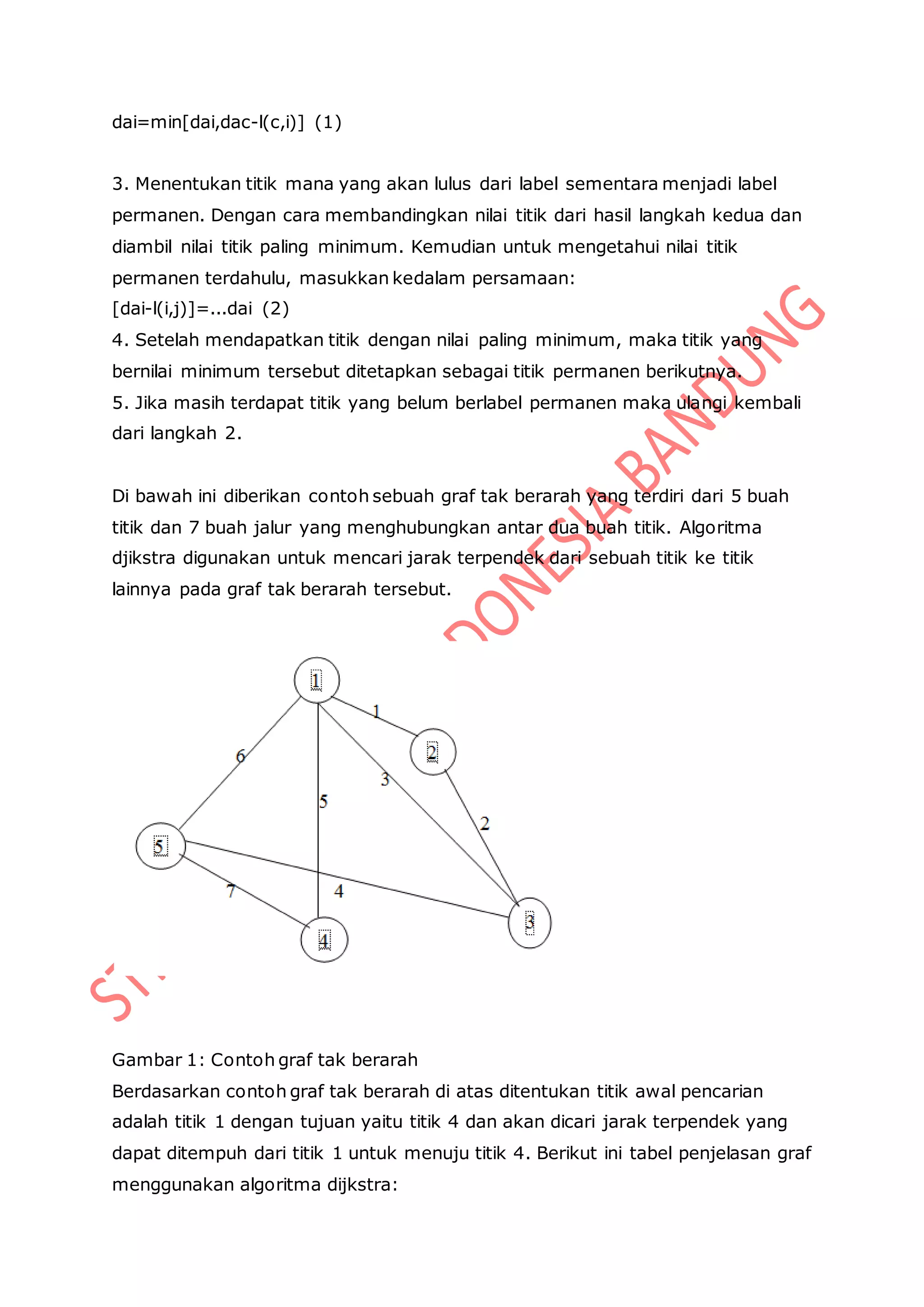 dai=min[dai,dac-l(c,i)] (1)
3. Menentukan titik mana yang akan lulus dari label sementara menjadi label
permanen. Dengan cara membandingkan nilai titik dari hasil langkah kedua dan
diambil nilai titik paling minimum. Kemudian untuk mengetahui nilai titik
permanen terdahulu, masukkan kedalam persamaan:
[dai-l(i,j)]=...dai (2)
4. Setelah mendapatkan titik dengan nilai paling minimum, maka titik yang
bernilai minimum tersebut ditetapkan sebagai titik permanen berikutnya.
5. Jika masih terdapat titik yang belum berlabel permanen maka ulangi kembali
dari langkah 2.
Di bawah ini diberikan contoh sebuah graf tak berarah yang terdiri dari 5 buah
titik dan 7 buah jalur yang menghubungkan antar dua buah titik. Algoritma
djikstra digunakan untuk mencari jarak terpendek dari sebuah titik ke titik
lainnya pada graf tak berarah tersebut.
Gambar 1: Contoh graf tak berarah
Berdasarkan contoh graf tak berarah di atas ditentukan titik awal pencarian
adalah titik 1 dengan tujuan yaitu titik 4 dan akan dicari jarak terpendek yang
dapat ditempuh dari titik 1 untuk menuju titik 4. Berikut ini tabel penjelasan graf
menggunakan algoritma dijkstra:
 