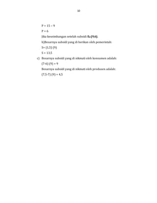 10
P = 15 – 9
P = 6
Jika keseimbangan setelah subsidi ES (9,6).
b)Besarnya subsidi yang di berikan oleh pemerintah:
S= (1,5) (9)
S = 13,5
c) Besarnya subsidi yang di nikmati oleh konsumen adalah:
(7-6) (9) = 9
Besarnya subsidi yang di nikmati oleh produsen adalah:
(7,5-7) (9) = 4,5
 