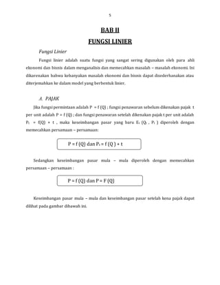 5
BAB II
FUNGSI LINIER
Fungsi Linier
Fungsi linier adalah suatu fungsi yang sangat sering digunakan oleh para ahli
ekonomi dan bisnis dalam menganalisis dan memecahkan masalah – masalah ekonomi. Ini
dikarenakan bahwa kebanyakan masalah ekonomi dan bisnis dapat disederhanakan atau
diterjemahkan ke dalam model yang berbentuk linier.
A. PAJAK
Jika fungsi permintaan adalah P = f (Q) ; fungsi penawaran sebelum dikenakan pajak t
per unit adalah P = f (Q) ; dan fungsi penawaran setelah dikenakan pajak t per unit adalah
Pt = f(Q) + t , maka keseimbangan pasar yang baru Et (Qt , Pt ) diperoleh dengan
memecahkan persamaan – persamaan:
Sedangkan keseimbangan pasar mula – mula diperoleh dengan memecahkan
persamaan – persamaan :
Keseimbangan pasar mula – mula dan keseimbangan pasar setelah kena pajak dapat
dilihat pada gambar dibawah ini.
P = f (Q) dan Pt = f (Q ) + t
P = f (Q) dan P = F (Q)
 
