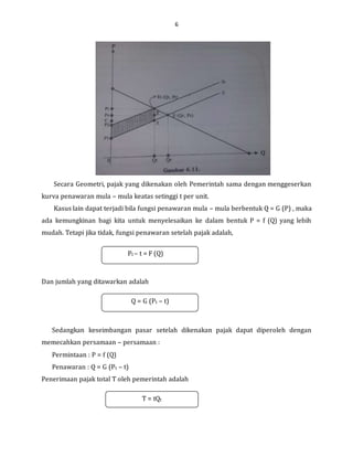 6
Secara Geometri, pajak yang dikenakan oleh Pemerintah sama dengan menggeserkan
kurva penawaran mula – mula keatas setinggi t per unit.
Kasus lain dapat terjadi bila fungsi penawaran mula – mula berbentuk Q = G (P) , maka
ada kemungkinan bagi kita untuk menyelesaikan ke dalam bentuk P = f (Q) yang lebih
mudah. Tetapi jika tidak, fungsi penawaran setelah pajak adalah,
Dan jumlah yang ditawarkan adalah
Sedangkan keseimbangan pasar setelah dikenakan pajak dapat diperoleh dengan
memecahkan persamaan – persamaan :
Permintaan : P = f (Q)
Penawaran : Q = G (Pt – t)
Penerimaan pajak total T oleh pemerintah adalah
Pt – t = F (Q)
Q = G (Pt – t)
T = tQt
 