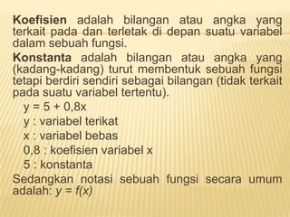FUNGSIPenerapanfungsidalamekonomidanbisnismerupakansalahsatubagian yang  sangatpentinguntukdipelajari, karena model-model ekonomi yang berbentukmatematikabiasanyadinyatakandenganfungsi. Fungsidalammatematikamenyatakansuatuhubungan formal diantaraduahimpunan data. Jikahimpunan data tersebutadalahvariabel, makafungsidapatdikatakansebagaihubunganantaraduavariabel.