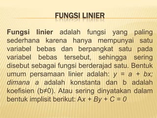 Fungsiadalahsuatubentukhubunganmatematis yang menyatakanhubunganketergantungan (hubungan fungsional) antara satu variabel dengan variabel lain. Sebuahfungsidibentukolehbeberapaunsuryaitu: variabel, koefisien, dankonstanta. Variabeldankoefisiensenantiasaterdapatdalamsetiapfungsi.Variabeladalahunsurpembentukfungsi yang mencerminkanataumewakilifaktor (data) tertentu, dilambangkandenganhuruf-huruflatin. Berdasarkankedudukanatausifatnya, didalamsetiapfungsiterdapatduamacamvariabelyaituvariabelbebas(independent variable) danvariabelterikat (dependent variable). Variabelbebasadalahvariabel yang nilainyatidaktergantungpadavariabel lain, sedangkanvariabelterikatadalahvariabel yang nilainyatergantungpadavariabel lain.