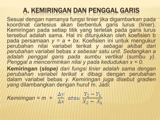 Koefisien adalah bilangan atau angka yang terkait pada dan terletak di depan suatu variabeldalamsebuahfungsi.Konstantaadalahbilanganatauangka yang (kadang-kadang) turutmembentuksebuahfungsitetapiberdirisendirisebagaibilangan (tidakterkaitpadasuatuvariabeltertentu).	y = 5 + 0,8x	y : variabelterikat	x : variabelbebas	0,8 : koefisienvariabel x	5 : konstantaSedangkannotasisebuahfungsisecaraumumadalah: y = f(x)