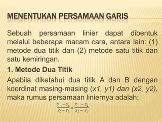 A. KEMIRINGAN DAN PENGGAL GARISSesuaidengannamanyafungsi linier jikadigambarkanpadakoordinatcartesiusakanberbentukgarislurus (linier). Kemiringanpadasetiaptitik yang terletakpadagarislurustersebutadalahsama. Hal iniditunjukkanolehkoefisien b padapersamaany = a + bx. Koefisieniniuntukmengukurperubahannilaivariabelterikaty sebagaiakibatdariperubahanvariabelbebasx sebesarsatu unit. Sedangkan a adalahpenggalgarispadasumbuvertikal(sumbuy). Penggal a mencerminkannilai y pada kedudukan x = 0. Kemiringan (slope)darifungsi linier adalahsamadenganperubahanvariabelterikat x dibagidenganperubahandalamvariabelbebasy. Kemiringanjugadisebutgradien yang dilambangkandenganhuruf m. Jadi:Kemiringan = m  = 