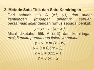 MENENTUKAN PERSAMAAN GARISSebuahpersamaan linier dapatdibentukmelaluibeberapamacamcara, antara lain: (1) metode dua titik dan (2) metode satu titik dan satu kemiringan.1. MetodeDuaTitikApabiladiketahuiduatitik A dan B dengankoordinatmasing-masing (x1, y1) dan (x2, y2), maka rumus persamaan liniernya adalah: 