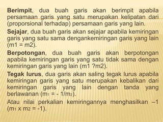 2. Metode Satu Titik dan Satu Kemiringan	Dari sebuahtitik A (x1, y1) dansuatukemiringan (m)dapatdibentuksebuahpersamaan linier denganrumussebagaiberikut; 	y – y1 = m (x – x1)Misaldiketahuititik A (2,3) dankemiringanm=0,5 makapersamaanliniernyaadalah:	 y – y1 = m (x – x1)y – 3 = 0,5(x – 2)Y – 3 = 0,5x – 1Y = 0,5x + 2