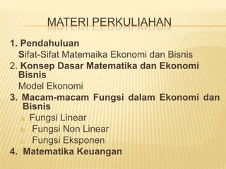 MATERI PERKULIAHAN	1. PendahuluanSifat-SifatMatemaikaEkonomidanBisnis2. KonsepDasarMatematikadanEkonomiBisnis	Model Ekonomi3. Macam-macamFungsidalamEkonomidanBisnisFungsi Linear Fungsi Non LinearFungsiEksponen4.  MatematikaKeuangan